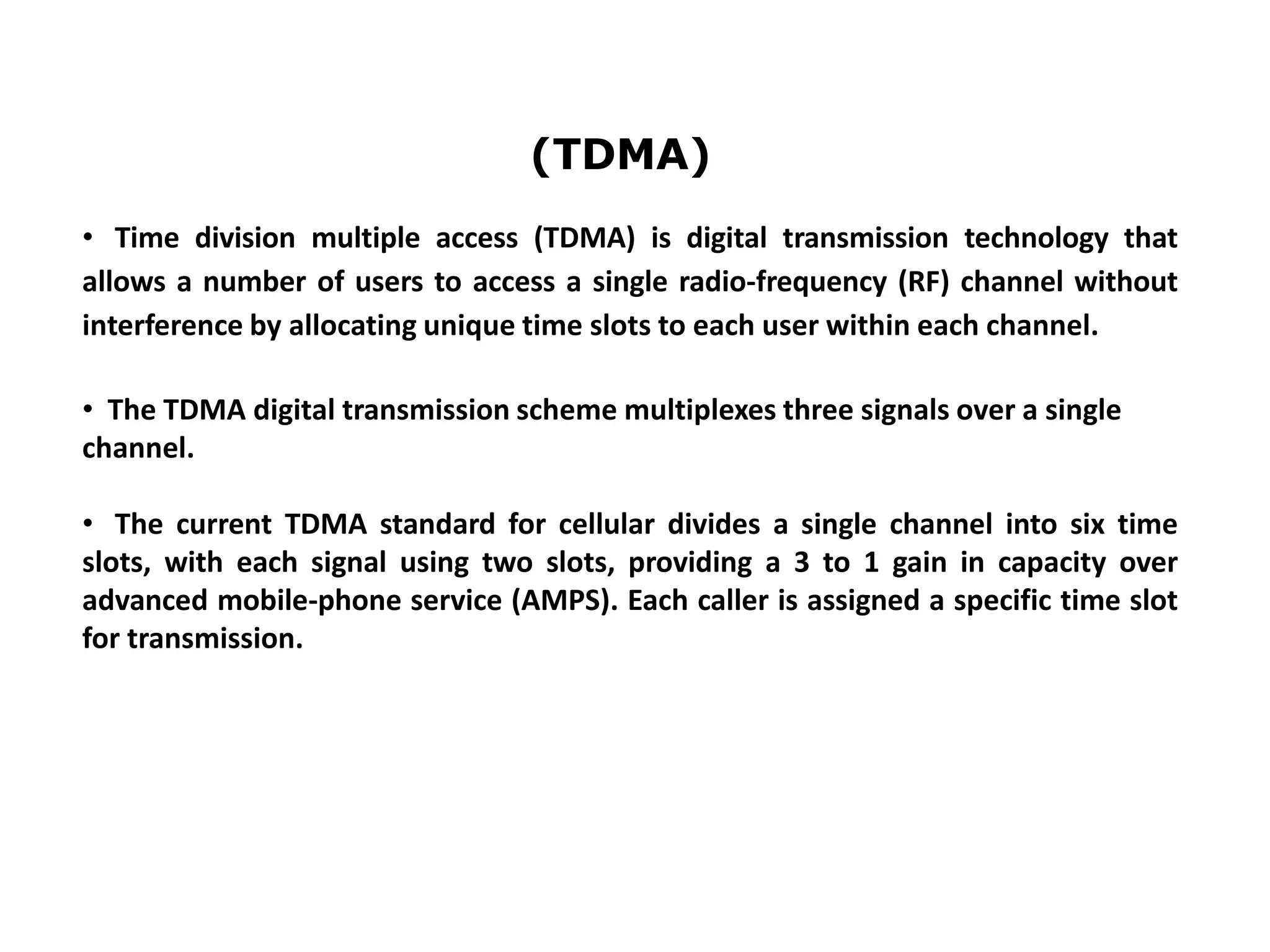 • Time division multiple access (TDMA) is digital transmission technology that
allows a number of users to access a single radio-frequency (RF) channel without
interference by allocating unique time slots to each user within each channel.
• The TDMA digital transmission scheme multiplexes three signals over a single
channel.
• The current TDMA standard for cellular divides a single channel into six time
slots, with each signal using two slots, providing a 3 to 1 gain in capacity over
advanced mobile-phone service (AMPS). Each caller is assigned a specific time slot
for transmission.
(TDMA)
 
