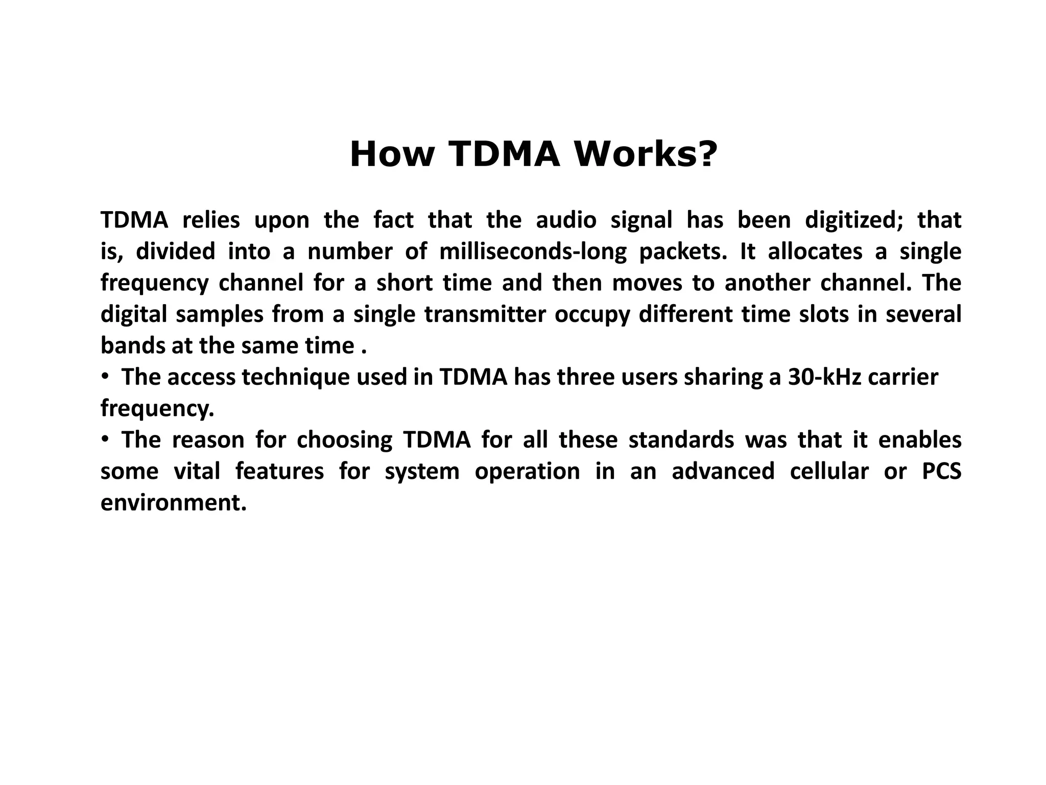 How TDMA Works?
TDMA relies upon the fact that the audio signal has been digitized; that
is, divided into a number of milliseconds-long packets. It allocates a single
frequency channel for a short time and then moves to another channel. The
digital samples from a single transmitter occupy different time slots in several
bands at the same time .
• The access technique used in TDMA has three users sharing a 30-kHz carrier
frequency.
• The reason for choosing TDMA for all these standards was that it enables
some vital features for system operation in an advanced cellular or PCS
environment.
 