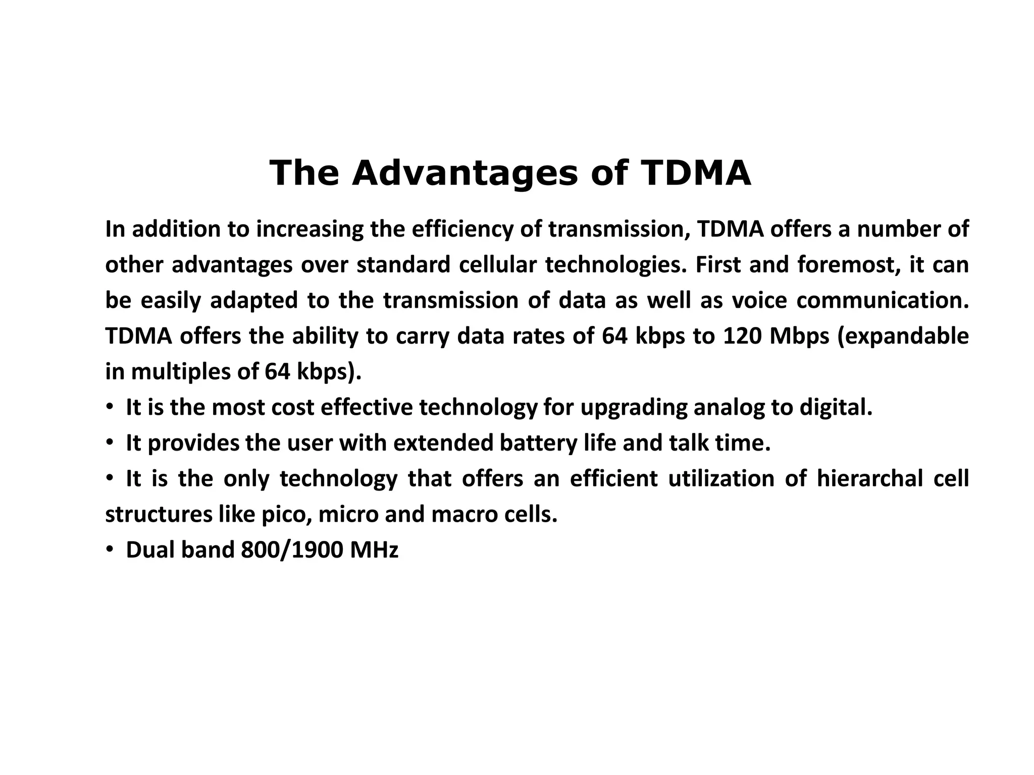 The Advantages of TDMA
In addition to increasing the efficiency of transmission, TDMA offers a number of
other advantages over standard cellular technologies. First and foremost, it can
be easily adapted to the transmission of data as well as voice communication.
TDMA offers the ability to carry data rates of 64 kbps to 120 Mbps (expandable
in multiples of 64 kbps).
• It is the most cost effective technology for upgrading analog to digital.
• It provides the user with extended battery life and talk time.
• It is the only technology that offers an efficient utilization of hierarchal cell
structures like pico, micro and macro cells.
• Dual band 800/1900 MHz
 