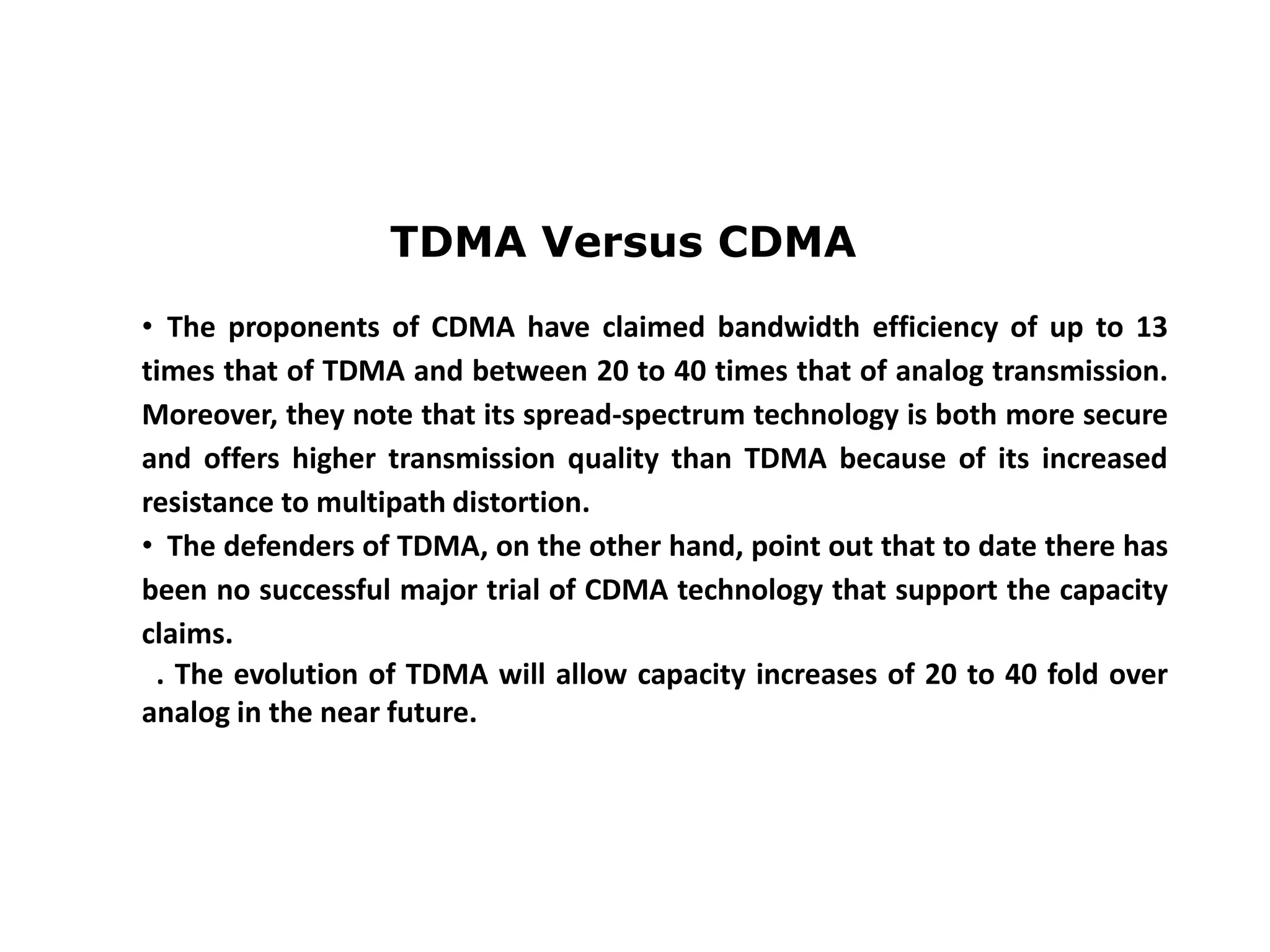 TDMA Versus CDMA
• The proponents of CDMA have claimed bandwidth efficiency of up to 13
times that of TDMA and between 20 to 40 times that of analog transmission.
Moreover, they note that its spread-spectrum technology is both more secure
and offers higher transmission quality than TDMA because of its increased
resistance to multipath distortion.
• The defenders of TDMA, on the other hand, point out that to date there has
been no successful major trial of CDMA technology that support the capacity
claims.
. The evolution of TDMA will allow capacity increases of 20 to 40 fold over
analog in the near future.
 