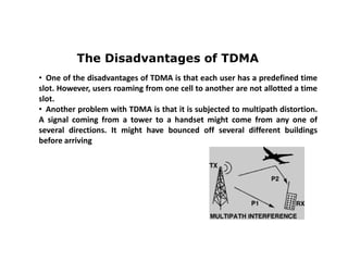 The Disadvantages of TDMA
• One of the disadvantages of TDMA is that each user has a predefined time
slot. However, users roaming from one cell to another are not allotted a time
slot.
• Another problem with TDMA is that it is subjected to multipath distortion.
A signal coming from a tower to a handset might come from any one of
several directions. It might have bounced off several different buildings
before arriving
 