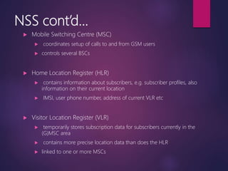 NSS cont’d...
 Mobile Switching Centre (MSC)
 coordinates setup of calls to and from GSM users
 controls several BSCs
 Home Location Register (HLR)
 contains information about subscribers, e.g. subscriber profiles, also
information on their current location
 IMSI, user phone number, address of current VLR etc
 Visitor Location Register (VLR)
 temporarily stores subscription data for subscribers currently in the
(G)MSC area
 contains more precise location data than does the HLR
 linked to one or more MSCs
 