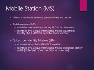 Mobile Station (MS)
 The MS is the mobile handset, it contains the ME and the SIM
 Mobile equipment (ME)
 mobile handset hardware, including RF, GSM modulation etc
 Identified by a unique International Mobile Equipment
Identity (IMEI) (different from the phone number)
 Subscriber Identity Module (SIM)
 contains subscriber-related information
 Identified by a unique International Mobile Subscriber Identity
(IMSI) (different from the phone number)
 