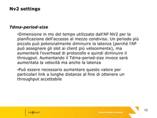 13
Nv2 settings
Tdma-period-size
•Dimensione in ms del tempo utilizzato dall'AP NV2 per la
pianificazione dell'accesso al mezzo condiviso. Un periodo più
piccolo può potenzialmente diminuire la latenza (perché l'AP
può assegnare gli slot ai client più velocemente), ma
aumenterà l'overhead di protocollo e quindi diminuire il
througput. Aumentando il Tdma-period-size invece sarà
aumentata la velocità ma anche la latenza
•Può essere necessario aumentare questo valore per
particolari link a lunghe distanze al fine di ottenere un
throughput accettabile
 