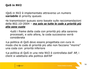 14
QoS in NV2
•QoS in NV2 è implementato attraverso un numero
variabile di priority queues
•le transmission queues sono basate sulle raccomandazioni
della 802.1D-2004 – ma solo se tutte le code a priorità più
alta sono vuote
•tutti i frame della coda con priorità più alta saranno
processati, e solo allora, la coda successiva verrà
considerata
•La politica di QoS deve essere progettata con cura in
modo che le code di priorità più alte non facciano “morire”
una coda con priorità inferiore
•La politica di QoS in una rete NV2 è controllata dall' AP, i
client si adattano alla politica dell'AP
 