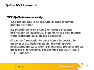 16
QoS in NV2 i comandi
•NV2-QoS=frame-priority
•La coda del QoS è selezionata in base al campo
priorità del frame
•La priorità del frame non è un campo presente
nell'header del pacchetto, è quindi valido solo mentre
viene elaborato dallo stesso dispositivo
•Il campo frame-priority deve essere impostato in
modo esplicito dalle regole del firewall oppure
implicitamente dalla priorità di ingresso proveniente dal
processo di forwarding, per esempio dal DSCP-ToS o
MPLS-EXP bits
 