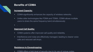 Benefits of CDMA
Increased Capacity:
• CDMA significantly enhances the capacity of wireless networks.
• Unlike older technologies like FDMA and TDMA, CDMA allows multiple
users to share the same frequency band simultaneously
• .
Improved Call Quality:
• CDMA systems offer improved call quality and reliability.
• Interference and noise are effectively managed, leading to clearer voice
calls and reduced call drops.
Resistance to Eavesdropping:
 