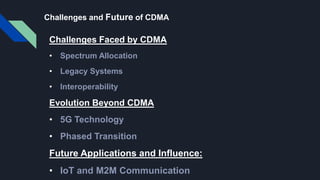 Challenges and Future of CDMA
Challenges Faced by CDMA
• Spectrum Allocation
• Legacy Systems
• Interoperability
Evolution Beyond CDMA
• 5G Technology
• Phased Transition
Future Applications and Influence:
• IoT and M2M Communication
 