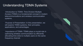 Understanding TDMA Systems
• Introduction to TDMA: Time Division Multiple
Access (TDMA) is a fundamental concept in modern
telecommunications and wireless communication
systems.
• Purpose of Presentation: In this presentation, we
will explore TDMA systems, their principles,
applications, and advantages.
• Importance of TDMA: TDMA plays a crucial role in
optimizing wireless communication by efficiently
allocating time slots to multiple users on the same
frequency channel.
 
