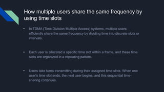 How multiple users share the same frequency by
using time slots
• In TDMA (Time Division Multiple Access) systems, multiple users
efficiently share the same frequency by dividing time into discrete slots or
intervals.
• Each user is allocated a specific time slot within a frame, and these time
slots are organized in a repeating pattern.
• Users take turns transmitting during their assigned time slots. When one
user's time slot ends, the next user begins, and this sequential time-
sharing continues.
 