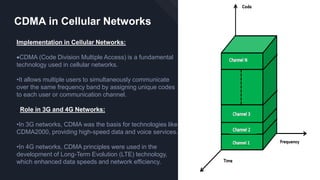 CDMA in Cellular Networks
Implementation in Cellular Networks:
CDMA (Code Division Multiple Access) is a fundamental
technology used in cellular networks.
•It allows multiple users to simultaneously communicate
over the same frequency band by assigning unique codes
to each user or communication channel.
. Role in 3G and 4G Networks:
•In 3G networks, CDMA was the basis for technologies like
CDMA2000, providing high-speed data and voice services.
•In 4G networks, CDMA principles were used in the
development of Long-Term Evolution (LTE) technology,
which enhanced data speeds and network efficiency.
 
