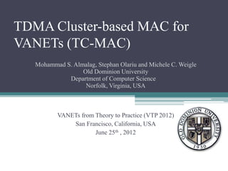 TDMA Cluster-based MAC for
VANETs (TC-MAC)
   Mohammad S. Almalag, Stephan Olariu and Michele C. Weigle
                  Old Dominion University
             Department of Computer Science
                   Norfolk, Virginia, USA



          VANETs from Theory to Practice (VTP 2012)
              San Francisco, California, USA
                      June 25th , 2012
 