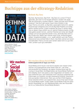 News // Buchempfehlungen

Buchtipps aus der eStrategy-Redaktion
Rethink Big Data
Big Data, Big Business, Big Profit – Big Data ist zu einem IT-Trend
geworden, der nicht nur für Google zentral ist, sondern der große
Teile der Wirtschaft zu erobern beginnt. „Daten sind das neue Öl/Gold/
whatever!“ Das Buch gibt seinen Lesern einen Einblick in das
Hype-Thema und verrät, wo Big Data ursprünglich herkommt, welche
Anwendungen erfolgreich sind und wie Big Data Projekte zum Erfolg
geführt werden können. Zudem analysiert der Autor in seinem Werk,
was an diesem Hype wirklich neu ist, welche Probleme bereits mit Big
Data gelöst werden können, welches Potential sich hinter dem Begriff
verbirgt und auf was geachtet werden muss, damit Big Data nicht zu
Big Trouble wird. Neben dem Gartner Hype Cycle, Anwendungsbeispielen, Vorgehensmodellen, u.v.m., spielt natürlich auch das Thema
Datenschutz eine zentrale Rolle im Buch. Das Werk widmet sich einem
brandaktuellen Thema und die Leser werden dabei nicht nur gut informiert, sondern auch gut unterhalten.
Autor: Brücher, Cornel
Erscheinung: 1. Auflage, 2013
Umfang: 176 Seiten
Preis: 24,99 Euro
Verlag: mitp Verlag
ISBN: 978-3-8266-9452-3

Jetzt kaufen!

Wir machen dieses Social Media
Erfahrungsberichte & Tipps von Profis

Social Media nimmt heute in der Kommunikation der meisten Unternehmen und Organisationen einen festen Platz ein – der Unternehmensauftritt auf Facebook, der eigene Youtube-Kanal oder Recruiting im Social Web. Die Möglichkeiten der Social Media-Plattformen
sind vielseitig. Doch was passt zu einer Organisation am besten und
was funktioniert bzw. was funktioniert nicht? Das Buch präsentiert die
Erfahrungen von Experten und gibt interessante Einblicke: Verantwortliche aus großen Unternehmen, Start-ups und Non-Profit-Organisationen berichten ehrlich und ungeschminkt, wie es ihnen beim Einsatz
von Social Media ergeht. Zudem stellen Social Media-Profis ihre spezifischen Arbeitsfelder vor, vom Marktbotschafter über den Personaler
bis hin zur freiberuflichen Social-Media-Beraterin.
Autor: Busse, Annika /
Kruse-Wiegand, Malina
Erscheinung: 1. Auflage, 2013
Umfang: 504 Seiten
Preis: 34,90 Euro
Verlag: O‘Reillys
ISBN: 978-3-86899-976-1

Jetzt kaufen!

10

 