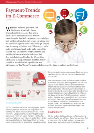 E-Commerce // Payment-Trends im E-Commerce

Payment-Trends
im E-Commerce
Josef Willkommer

W

ährend noch vor geraumer Zeit
häufig von Multi- oder CrossChannel die Rede war, mit dem potentielle Käufer über verschiedene Kanäle –
einer davon ist das Web – angesprochen und abgeholt werden sollten, hat sich gerade im letzten Jahr
die Entwicklung noch weiter beschleunigt, so dass
eine Trennung in Online- und Offline so gar nicht
mehr möglich und auch nicht mehr sinnvoll erscheint: Aus E-Commerce wird Commerce und
aus Multi-Channel wird Omnichannel, bei
dem User bei einem Händler die Waren über
alle Kanäle hinweg einkaufen möchten. Dieser
Trend hat natürlich auch signifikante Auswirkungen auf das Thema Payment und alles, was hier dazu gerechnet werden kann.

Zahlungsmöglichkeiten zu erkennen. Noch viel extre
mer lässt sich ein solcher Wandel im Webumfeld
beobachten.

www.zukunftdeshandels.de

Der E-Commerce hat sich in den vergangen Jahren
enorm dynamisch entwickelt. Im Sog dieser Entwicklung hat dabei insbesondere auch das Thema
Payment – „begünstigt“ durch den Wegfall einiger
Barrieren in Form von festen Kanälen, Fahrt aufgenommen. Während man früher im stationären Handel
fast ausschließlich mit Cash bezahlt hat, ist hier inzwischen ein deutlicher Wandel hin zu elektronischen

Hier spielt insbesondere im Online-Umfeld PayPal
inzwischen eine ganz gewichtige Rolle. So hat sich
PayPal in den letzten Jahren von einem kleinen
Wallet-Anbieter zu einem international führenden
Zahlungsanbieter entwickelt, der insbesondere in
jüngerer Zeit durch enorme Innovationsfreude immer
wieder Schlagzeilen macht. Nachfolgend möchten
wir daher einige der PayPal-Innovationen kurz vorstellen, da diese aus unserer Sicht recht eindrucksvoll zeigen, dass das Thema Payment inzwischen
enorm vielschichtig ist und diese Ansätze oder
vergleichbare Ideen sicherlich auch bei diversen
anderen Anbietern in der Schublade liegen bzw.
bereits verfügbar sind.

PayPal Here
Mit der mobilen Zahlungslösung im Taschenformat
verfolgt PayPal seine Vision, Zahlungen zu jeder Zeit
und an jedem Ort einfach und schnell zu ermöglichen. Dazu wird lediglich ein Smartphone oder
12

 