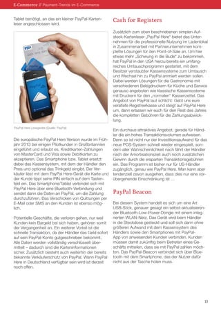 E-Commerce // Payment-Trends im E-Commerce
Tablet benötigt, an das ein kleiner PayPal-Kartenleser angeschlossen wird.

Cash for Registers
Zusätzlich zum oben beschriebenen simplen Aufsteck-Kartenleser „PayPal Here“ bietet das Unternehmen für die professionelle Nutzung im Ladenlokal
in Zusammenarbeit mit Partnerunternehmen komplette Lösungen für den Point-of-Sale an. Um hier
etwas mehr „Schwung in die Bude“ zu bekommen,
hat PayPal in den USA hierzu bereits ein umfangreiches Umtauschprogramm gestartet, mit dem
Besitzer verstaubter Kassensysteme zum Umtausch
und Wechsel hin zu PayPal animiert werden sollen.
Dabei werden Lösungen für die Gastronomie mit
verschiedenen Belegdruckern für Küche und Service
genauso angeboten wie klassische Kassensysteme
mit Druckern für den „normalen“ Kassenzettel. Das
Angebot von PayPal laut schlicht: Gebt uns eure
veraltete Registrierkasse und steigt auf PayPal Here
um, dann erlassen wir euch für den Rest des Jahres
die kompletten Gebühren für die Zahlungsabwicklung.

PayPal Here Lesegeräte (Quelle: PayPal)

Die europäische PayPal Here Version wurde im Frühjahr 2013 bei einigen Pilotkunden in Großbritannien
eingeführt und erlaubt es, Kreditkarten-Zahlungen
von MasterCard und Visa sowie Debitkarten zu
akzeptieren. Das Smartphone bzw. Tablet ersetzt
dabei das Kassensystem, mit dem der Händler den
Preis und optional das Trinkgeld eingibt. Der Verkäufer liest mit dem PayPal Here-Gerät die Karte und
der Kunde tippt seine PIN einfach auf dem Tastenfeld ein. Das Smartphone/Tablet verbindet sich mit
PayPal Here über eine Bluetooth-Verbindung und
sendet dann die Daten an PayPal, um die Zahlung
durchzuführen. Das Verschicken von Quittungen per
E-Mail oder SMS an den Kunden ist ebenso möglich.
Potentielle Geschäfte, die verloren gehen, nur weil
Kunden kein Bargeld bei sich haben, gehören somit
der Vergangenheit an. Ein weiterer Vorteil ist die
schnelle Transaktion, da der Händler das Geld sofort
auf sein PayPal-Konto gutgeschrieben bekommt.
Alle Daten werden vollständig verschlüsselt übermittelt – dadurch sind die Karteninformationen
sicher. Zusätzlich besteht auch weiterhin der bereits
bekannte Verkäuferschutz von PayPal. Wann PayPal
Here in Deutschland verfügbar sein wird ist derzeit
noch offen.

Ein durchaus attraktives Angebot, gerade für Händler die ein hohes Transaktionsvolumen aufweisen.
Denn so ist nicht nur der Investitionsaufwand für das
neue POS-System schnell wieder eingespielt, sondern aller Wahrscheinlichkeit nach fährt der Händler
nach der Amortisationszeit auch noch zusätzlichen
Gewinn durch die ersparten Transaktionsgebühren
ein. Das Programm ist bisher nur für US-Händler
zugänglich, genau wie PayPal Here. Man kann aber
tendenziell davon ausgehen, dass dies nur eine vorübergehende Einschränkung ist …

PayPal Beacon
Bei diesem System handelt es sich um eine Art
USB-Stick, genauer gesagt ein selbst-aktualisierender Bluetooth-Low-Power-Dongle mit einem integrierten WLAN-Netz. Das Gerät wird beim Händler
in die Steckdose gesteckt und soll sich dann ohne
größeren Aufwand mit dem Kassensystem des
Händlers sowie den Smartphones mit PayPalApp von anwesenden Kunden verbinden. Kunden
müssen damit zukünftig beim Betreten eines Geschäfts mitteilen, dass sie mit PayPal zahlen möchten. Das PayPal-Beacon verbindet sich über Bluetooth mit dem Smartphone, das der Nutzer dafür
nicht aus der Tasche holen muss.

13

 