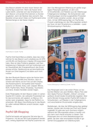 E-Commerce // Payment-Trends im E-Commerce
Das Beacon arbeitet mit einer neuen Version der
PayPal-App zusammen. Wenn der Nutzer einen
Laden betritt, verbindet sich das Smartphone mit
dem Beacon und sendet Informationen zu Sonderangeboten, wenn der Besitzer dies wünscht. Das
Bezahlen ist laut einem Video von PayPal damit ohne
Warteschlange an der Kasse möglich.

dem City-Management Oldenburg ein größer angelegtes Pilotprojekt gestartet, an dem sich
32 Einzelhändler und Filialisten aus der Oldenburger
Fußgängerzone beteiligen. Die Schaufenster oder
Produktauslagen sind bei ausgewählten Produkten
mit QR-Codes versehen worden, die es ermöglichen, mit der QRShopping-App von PayPal das
Produkt unabhängig von den Öffnungszeiten einfach
per Scan mit dem Smartphone zu bestellen – quasi
Windowshopping in Reinkultur.

PayPal Beacon (Quelle: PayPal)

PayPal-Chef David Marcus erklärte, dass das Unternehmen für das Beacon auch Lokalisierung mit GPS
und WLAN und Geofences in Apples iOS ausprobiert
habe. Aber es habe Probleme gegeben, weil Geolokalisierung in Gebäuden nicht gut funktioniere und
ein Dauerbetrieb den Energieverbrauch des Smartphones erhöhe. Geofencing sei auf eine bestimmte
Anzahl von Orten begrenzt und daher auch nicht
nutzbar.
Bei dem Bluetooth Beacon spüre der Nutzer beim
Betreten des Geschäfts eine Vibration, dann erscheine sein Name und ein Foto auf dem Display
des Kassensystems. Kompatibel seien Kassensysteme von Booker, Erply, Leaf, Leapset, Micros,
NCR, PayPal Here, Revel, Shopkeep, Touchbistro
und Vend. Andere Hersteller würden folgen.
Erste Pilotprojekte mit dem Beacon sollen im vierten
Quartal 2013 starten, der weltweite Produktstart sei
für das kommende Jahr geplant, so Marcus. Entwickler seien eingeladen, Apps für die Plattform zu
entwickeln. Mit dieser Zukunftslösung für das Bezahlen sollen weltweit Millionen erreicht werden, sagte
Marcus.

PayPal QR-Shopping
PayPal hat bereits seit geraumer Zeit eine App im
Programm, mit der per QR-Code eingekauft werden
kann. Anfang September hat PayPal zusammen mit

PayPal ORShopping in Oldenburg (Quelle: PayPal)

Das Pilotprojekt wird in der ersten Phase von bekannten Marken wie Jack Wolfskin, Marco Polo oder
dem Apple-Premium-Reseller „mStore“ und einer
größeren Anzahl lokaler Einzelhändler begleitet. Über
sechs Monate hinweg werden PayPal-QR-Codes in
Schaufenstern, auf Plakaten in der Fußgängerzone
und verschiedenen Druckmedien eingebunden.
Bestellungen, die über die QRShopping-App getätigt
werden, werden dem Kunden per Post nach Hause
zugestellt. Es wäre also auch durchaus möglich,
während der Öffnungszeiten etwas zu kaufen und
sich dann nach Hause schicken zu lassen. Das
Pilotprojekt wird von einer Werbekampagne begleitet, die über viele verschiedene Kanäle im gesamten Einzugsgebiet von Oldenburg läuft.
14

 