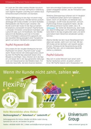E-Commerce // Payment-Trends im E-Commerce
Im Laufe der Zeit sollen weitere Händler hinzukommen. Zusammen mit ihnen will PayPal in Oldenburg
nach eigenen Angaben zukünftig auch weitere neue
Einkaufskonzepte entwickeln und erproben.
PayPal-QRShopping ist eine App mit einem integrierten QR-Code-Scanner. Händler können produktabhängige QR-Codes erstellen und damit Aufsteller,
Werbeplakate oder Rechnungen versehen. Der
Kunde scannt den Code mit der App auf seinem
Smartphone und bezahlt mit seinem PayPal-Konto
– entweder mit bereits vorhandenem Guthaben, per
Lastschrift oder auch mit Kreditkarte. Der Händler
bekommt die Bestellung samt der im Kundenkonto hinterlegten Lieferanschrift zugesandt und
den bezahlten Betrag abzüglich einer Transaktionsgebühr auf seinem Händlerkonto gutgeschrieben.

PayPal Payment-Code
Eine andere Art der virtuellen Brieftasche hat sich
PayPal jetzt mit seinem „Payment Code“ ausgedacht. Nutzer können den Zahlungsprozess zukünftig über ihre PayPal-App abwickeln lassen ohne
Bargeld zu benötigen. Dazu checken sie in die App
ein und lassen den in der App generierten Zahlungscode vom Kassenscanner des Retailers lesen. Für
stationäre Geschäfte, die keine Scanner besitzen,

kann eine einmalige Codenummer in das Kassensystem eingegeben werden, die die Transaktion über
PayPal abrechnet.
Wirkliche Zeitersparnisse scheinen sich im Vergleich
zur Kreditkartenzahlen damit nicht realisieren zu
lassen. Doch um die Käufer und Verkäufer dazu
zu bewegen, via QR-Code abzurechnen, soll sich
PayPal einige Anreize ausgedacht haben, die die
QR-Zahlung lohnend machen sollen, wie z. B.
AllthingsD. Der Vorteil der Abrechnung über Code
sei, dass Ermäßigungen und Kundenbindungsangebote direkt in die App eingebunden seien und damit
automatisch beim Abrechnen einkalkuliert werden
könnten.
Welche Händler bei dem neuen Bezahlexperiment
dabei sein werden, steht noch nicht fest. Mit den
QR-Codes soll ab nächstem Jahr bezahlt werden
können. Hintergrund der Neuentwicklung dürfte
PayPals Plan sein, sich im stationären Geschäft
stärker zu etablieren.

PayPal Galactic
Was sich im ersten Moment nach einem recht
flachen Aprilscherz anhört, ist jedoch „bitterer“
Ernst. Mit PayPal Galactic soll in Kooperation mit

Wenn Ihr Kunde nicht zahlt, zahlen wir.

n
hen Ihne
ir wünsc
W
e
atzstark
ine ums
e
eit !
Adventsz

ITE LABE
ED

G

UA

L

WH

FlexiPay

®

R A N TE

Volle Warenkörbe ohne Risiko!
Rechnungskauf

Ratenkauf

Lastschrift

Zahlungsgarantie für Online-Händler als White-Label-Lösung.
Sprechen Sie uns an, wir beraten Sie gerne!
Telefon + 49 (0)69 42091- 06

| E-Mail: vertrieb@universum-group.de

www.universum-group.de

 