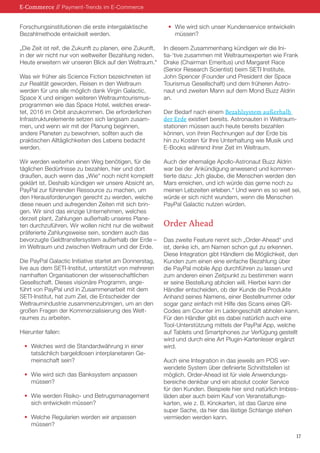 E-Commerce // Payment-Trends im E-Commerce
Forschungsinstitutionen die erste intergalaktische
Bezahlmethode entwickelt werden.
„Die Zeit ist reif, die Zukunft zu planen, eine Zukunft,
in der wir nicht nur von weltweiter Bezahlung reden.
Heute erweitern wir unseren Blick auf den Weltraum.“
Was wir früher als Science Fiction bezeichneten ist
zur Realität geworden. Reisen in den Weltraum
werden für uns alle möglich dank Virgin Galactic,
Space X und einigen weiteren Weltraumtourismusprogrammen wie das Space Hotel, welches erwartet, 2016 im Orbit anzukommen. Die erforderlichen
Infrastrukturelemente setzen sich langsam zusammen, und wenn wir mit der Planung beginnen,
andere Planeten zu bewohnen, sollten auch die
praktischen Alltäglichkeiten des Lebens bedacht
werden.
Wir werden weiterhin einen Weg benötigen, für die
täglichen Bedürfnisse zu bezahlen, hier und dort
draußen, auch wenn das „Wie“ noch nicht komplett
geklärt ist. Deshalb kündigen wir unsere Absicht an,
PayPal zur führenden Ressource zu machen, um
den Herausforderungen gerecht zu werden, welche
diese neuen und aufregenden Zeiten mit sich bringen. Wir sind das einzige Unternehmen, welches
derzeit plant, Zahlungen außerhalb unseres Planeten durchzuführen. Wir wollen nicht nur die weltweit
präferierte Zahlungsweise sein, sondern auch das
bevorzugte Geldtransfersystem außerhalb der Erde –
im Weltraum und zwischen Weltraum und der Erde.
Die PayPal Galactic Initiative startet am Donnerstag,
live aus dem SETI-Institut, unterstützt von mehreren
namhaften Organisationen der wissenschaftlichen
Gesellschaft. Dieses visionäre Programm, angeführt von PayPal und in Zusammenarbeit mit dem
SETI-Institut, hat zum Ziel, die Entscheider der
Weltraumindustrie zusammenzubringen, um an den
großen Fragen der Kommerzialisierung des Weltraumes zu arbeiten.
Hierunter fallen:
•	 Welches wird die Standardwährung in einer
	 tatsächlich bargeldlosen interplanetaren Ge	 meinschaft sein?
•	 Wie wird sich das Banksystem anpassen
	müssen?
•	 Wie werden Risiko- und Betrugsmanagement
	 sich entwickeln müssen?
•	 Welche Regularien werden wir anpassen
	müssen?

•	 Wie wird sich unser Kundenservice entwickeln
	müssen?
In diesem Zusammenhang kündigen wir die Initia-‘tive zusammen mit Weltraumexperten wie Frank
Drake (Chairman Emeritus) und Margaret Race
(Senior Research Scientist) beim SETI Institute,
John Spencer (Founder und President der Space
Tourismus Gesellschaft) und dem früheren Astronaut und zweiten Mann auf dem Mond Buzz Aldrin
an.
Der Bedarf nach einem Bezahlsystem außerhalb
der Erde existiert bereits. Astronauten in Weltraumstationen müssen auch heute bereits bezahlen
können, von ihren Rechnungen auf der Erde bis
hin zu Kosten für Ihre Unterhaltung wie Musik und
E-Books während ihrer Zeit im Weltraum.
Auch der ehemalige Apollo-Astronaut Buzz Aldrin
war bei der Ankündigung anwesend und kommentierte dazu: „Ich glaube, die Menschen werden den
Mars erreichen, und ich würde das gerne noch zu
meinen Lebzeiten erleben.“ Und wenn es so weit sei,
würde er sich nicht wundern, wenn die Menschen
PayPal Galactic nutzen würden.

Order Ahead
Das zweite Feature nennt sich „Order-Ahead“ und
ist, denke ich, am Namen schon gut zu erkennen.
Diese Integration gibt Händlern die Möglichkeit, den
Kunden zum einen eine einfache Bezahlung über
die PayPal mobile App durchführen zu lassen und
zum anderen einen Zeitpunkt zu bestimmen wann
er seine Bestellung abholen will. Hierbei kann der
Händler entscheiden, ob der Kunde die Produkte
Anhand seines Namens, einer Bestellnummer oder
sogar ganz einfach mit Hilfe des Scans eines QRCodes am Counter im Ladengeschäft abholen kann.
Für den Händler gibt es dabei natürlich auch eine
Tool-Unterstützung mittels der PayPal App, welche
auf Tablets und Smartphones zur Verfügung gestellt
wird und durch eine Art Plugin-Kartenleser ergänzt
wird.
Auch eine Integration in das jeweils am POS verwendete System über definierte Schnittstellen ist
möglich. Order-Ahead ist für viele Anwendungsbereiche denkbar und ein absolut cooler Service
für den Kunden. Beispiele hier sind natürlich Imbissläden aber auch beim Kauf von Veranstaltungskarten, wie z. B. Kinokarten, ist das Ganze eine
super Sache, da hier das lästige Schlange stehen
vermieden werden kann.
17

 