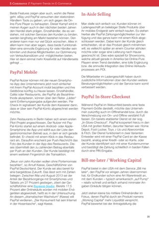 E-Commerce // Payment-Trends im E-Commerce
Beide Features zeigen aber auch, wohin die Reise
geht. eBay und PayPal versuchen den stationären
Händlern Tools zu geben, um sich gegen die Online-Pure Player zu behaupten. Dieser Kampf wird in
meinen Augen auch in den nächsten beiden Jahren
den Handel stark prägen. Einzelhändler, die es verstehen, mit solchen Services den Kunden zu binden,
werden langfristig am Markt bestehen können. Den
anderen kann man nur viel Glück wünschen. Alles in
allem kann man aber sagen, dass beide Funktionalitäten eine sinnvolle Ergänzung für viele Händler sein
könnten und diverse Möglichkeiten zur Optimierung
von Verkaufsansätzen und -möglichkeiten bieten.
Hier ist dann einmal mehr Kreativität auf Händlerseite
gefragt …

PayPal Mobile
PayPal-Nutzer können mit der neuen Smartphone-App des Unternehmens jetzt noch einfacher
mit ihrem PayPal-Account mobil bezahlen und ihre
Geldbörse künftig zu Hause lassen. Einzelhändler,
Cafés oder Restaurants, die PayPal als Bezahlmethode akzeptieren, können über den Reiter „Läden“
samt Entfernungsangabe aufgerufen werden. Per
Check-In signalisiert der Kunde dem Kassierer dann,
dass er über sein PayPal-Konto abgerechnet werden
möchte.
Zehn Restaurants in Berlin haben sich einem ersten
Pilot-Projekt angeschlossen. Der Nutzer mit PayPal-Konto startet auf einem Android- oder AppleSmartphone die App und wählt aus der Liste den
gastronomischen Betrieb aus, in dem er sich gerade
befindet. Er checkt mit einem Klick in das Restaurant ein. Daraufhin erscheint per Push-Nachricht das
Foto des Kunden in der App des Restaurants. Dieses übermittelt den zu zahlenden Betrag ebenfalls
per Push an den Kunden. Der Kunde bestätigt mit
einem weiteren Fingerstrich die Transaktion.
„Neun von zehn Kunden wollen ohne Portemonnaie
bezahlen“, so Arnulf Keese, Geschäftsführer von
PayPal Deutschland. Der Kunde sei also bereit für
eine bargeldlose Zukunft. Das lässt sich mit Zahlen
belegen: Zwischen Mai und August 2013 sei der
Anteil der Bezahlvorgänge mit Smartphones und
Tablets um 27 Prozent gestiegen, zitiert der Geschäftsführer eine Payment-Studie. Bereits 17,5
Prozent aller Onlinekäufe würden mit mobilen Endgeräten abgewickelt, heißt es in der Untersuchung.
An diesem „dramatischen Wachstum“ (Keese) will
PayPal verdienen. „Der Konsument hat sein Internet
in der Hosentasche“, sagt Keese.

In-Aisle Selling
Man stelle sich einfach vor, Kunden können im
Ladengeschäft an beliebiger Stelle Produkte über
ihr mobiles Endgerät sehr einfach kaufen. Es stehen
hierbei alle PayPal Zahlungsmöglichkeiten zur Verfügung und das ganze kann mit einem Klick abgeschlossen werden. Dabei kann der Kunde gleich
entscheiden, ob er das Produkt gleich mitnehmen
will, es vielleicht später an einem Counter abholen
möchte oder sogar eine Lieferung nach Hause
gewünscht ist. Dies wäre speziell für Showrooms,
welche aktuell gerade in Amerika bei Online-Pure
Playern einen Trend darstellen, eine tolle Ergänzung
bzw. die sinnvolle Integration des Online-Verkaufsprozesses am POI.
Die Mitarbeiter im Ladengeschäft haben durch
zusätzliche Informationen über den Kunden weitere
Beratungsmöglichkeiten und der Service kann somit
verbessert werden.

PayPal In-Store-Checkout
Während PayPal im Webumfeld bereits eine feste
Payment-Größe darstellt, möchte das Unternehmen zukünftig auch im Offlinehandel bzw. durch die
Verschmelzung von On- und Offline verstärkt Fuß
fassen. Ein bereits etablierter Dienst ist der sog.
„In-Store-Checkout“. PayPal kooperiert hierzu in den
USA mit großen Ketten, darunter Namen wie: Home
Depot, Foot Locker, Toys ‚r Us und Abercrombie
& Fitch. Der Dienst funktioniert in zwei Varianten:
Entweder wird mit einer PayPal-Card an der Kasse
bezahlt, analog einer Kredit- oder ec-Karte, oder
der Kunde identifiziert sich mit einer Kundennummer
und bestätigt die Zahlung schließlich in beiden Fällen
durch eine PIN-Eingabe.

Bill-me-later / Working Capital
PayPal bietet in den USA mit dem Service „Bill me
later“, den PayPal vor einigen Jahren übernommen
hat, für Endkunden schon eine Art Warenkredit an,
mit dem Kunden – typisch amerikanisch „auf Pump“
– relativ schnell und einfach anhand minimaler Angaben Einkäufe tätigen können.
Jetzt stehen kleine bis mittlere Onlinehändler im
Fokus, denen PayPal durch ein Produkt namens
„Working Capital“ mehr Liquidität verspricht.
PayPal bewertet bei der Antragstellung die

18

 