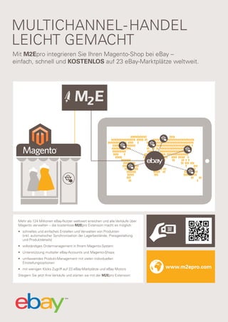 MULTICHANNEL- HANDEL
LEICHT GEMACHT
Mit M2Epro integrieren Sie Ihren Magento-Shop bei eBay –
einfach, schnell und KOSTENLOS auf 23 eBay-Marktplätze weltweit.

Mehr als 124 Millionen eBay-Nutzer weltweit erreichen und alle Verkäufe über
Magento verwalten – die kostenlose M2Epro Extension macht es möglich:
• schnelles und einfaches Erstellen und Verwalten von Produkten
(inkl. automatischer Synchronisation der Lagerbestände, Preisgestaltung
und Produktdetails)
• vollständiges Ordermanagement in Ihrem Magento-System
• Unterstützung multipler eBay-Accounts und Magento-Shops
• umfassendes Produkt-Management mit vielen individuellen
Einstellungsoptionen
• mit wenigen Klicks Zugriff auf 23 eBay-Markplätze und eBay Motors
Steigern Sie jetzt Ihre Verkäufe und starten sie mit der M2Epro Extension:

www.m2epro.com

 