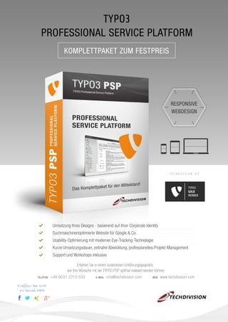 TYPO3
PROFESSIONAL SERVICE PLATFORM
KOMPLETTPAKET ZUM FESTPREIS

RESPONSIVE
WEBDESIGN

TECHDIVISION IST

TYPO3
GOLD
MEMBER

Umsetzung Ihres Designs - basierend auf Ihrer Corporate Identity
Suchmaschinenoptimierte Website für Google & Co.
Usability-Optimierung mit moderner Eye-Tracking-Technologie
Kurze Umsetzungsdauer, zeitnahe Abwicklung, professionelles Projekt-Management
Support und Workshops inklusive
Erfahren Sie in einem kostenlosen Einführungsgespräch,
wie Ihre Wünsche mit der TYPO3 PSP optimal realisiert werden können
TELEFON

Treffen Sie uns
im Social Web

+49 8031 2210 550

E-MAIL

info@techdivision.com

WEB

www.techdivision.com

 