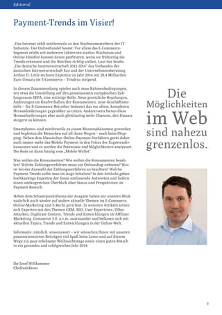 Editorial

Payment-Trends im Visier!
„Das Internet zählt mittlerweile zu den Wachstumstreibern der ITIndustrie. Der Onlinehandel boomt: Vor allem das E-CommerceSegment erlebt seit mehreren Jahren ein starkes Wachstum und
Online-Händler können davon profitieren, wenn sie frühzeitig die
Trends erkennen und die Weichen richtig stellen. Laut der Studie
„Die deutsche Internetwirtschaft 2012-2016“ des Verbandes der
deutschen Internetwirtschaft Eco und der Unternehmensberatung
Arthur D. Little rechnen Experten im Jahr 2016 mit 28,4 Milliarden
Euro Umsatz im E-Commerce – Tendenz steigend.
In diesem Zusammenhang spielen auch neue Rahmenbedingungen,
wie etwa die Umstellung auf den gemeinsamen europäischen Zahlungsraum SEPA, eine wichtige Rolle. Neue gesetzliche Regelungen,
Änderungen im Kaufverhalten der Konsumenten, neue Geschäftsmodelle – für E-Commerce-Betreiber bedeutet das vor allem, komplexen
Herausforderungen gegenüber zu treten. Andererseits bieten diese
Herausforderungen aber auch gleichzeitig mehr Chancen, den Umsatz
steigern zu können.
Smartphones sind mittlerweile zu einem Massenphänomen geworden
und begleiten die Menschen auf all ihren Wegen – auch beim Shopping. Neben dem klassischen Online-Payment-Verfahren gerät daher
auch immer mehr das Mobile Payment in den Fokus der Expertendiskussionen und es werden die Potenziale und Möglichkeiten analysiert.
Die Rede ist dann häufig vom „Mobile Wallet“.

Die

Möglichkeiten

im Web
sind nahezu

grenzenlos.

Was wollen die Konsumenten? Wie wollen die Konsumenten bezahlen? Welche Zahlungsverfahren muss ein Onlineshop anbieten? Was
ist bei der Auswahl der Zahlungsverfahren zu beachten? Welche
Payment-Trends sollte man im Auge behalten? In den Artikeln geben
hochkarätige Experten der Szene umfassende Antworten und liefern
einen umfangreichen Überblick über Status und Perspektiven im
Payment-Bereich.
Neben dem Schwerpunktthema der Ausgabe haben wir unseren Blick
natürlich auch wieder auf andere aktuelle Themen im E-Commerce,
Online-Marketing und E-Recht gerichtet. In weiteren Artikeln setzen
sich Experten mit den Themen CRM, SEO, User Experience, DDosAttacken, Duplicate Content, Trends und Entwicklungen im Affiliate
Marketing, Commerce 3.0, u.v.m. auseinander und befassen sich mit
aktuellen Topics, Trends und Entwicklungen in der Online-Welt.
Informativ, nützlich, wissenswert – wir wünschen Ihnen mit unseren
praxisorientierten Beiträgen viel Spaß beim Lesen und auf diesem
Wege ein paar erholsame Weihnachtstage sowie einen guten Rutsch
in ein gesundes und erfolgreiches Jahr 2014.

Ihr Josef Willkommer
Chefredakteur

3

 