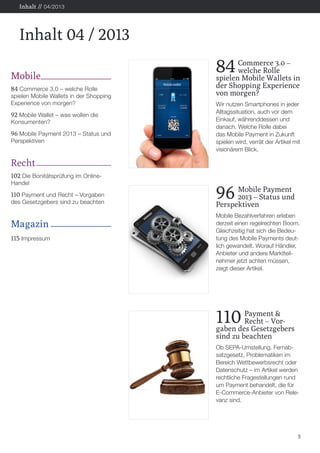 Inhalt // 04/2013

Inhalt 04 / 2013
Mobile
84 Commerce 3.0 – welche Rolle

spielen Mobile Wallets in der Shopping
Experience von morgen?

92 Mobile Wallet – was wollen die
Konsumenten?

96 Mobile Payment 2013 – Status und
Perspektiven

84

	 Commerce 3.0 –
	
welche Rolle
spielen Mobile Wallets in
der Shopping Experience
von morgen?
Wir nutzen Smartphones in jeder
Alltagssituation, auch vor dem
Einkauf, währenddessen und
danach. Welche Rolle dabei
das Mobile Payment in Zukunft
spielen wird, verrät der Artikel mit
visionärem Blick.

Recht
102 Die Bonitätsprüfung im OnlineHandel

110 Payment und Recht – Vorgaben
des Gesetzgebers sind zu beachten

Magazin
115 Impressum

96

	 Mobile Payment
	
2013 – Status und
Perspektiven
Mobile Bezahlverfahren erleben
derzeit einen regelrechten Boom.
Gleichzeitig hat sich die Bedeutung des Mobile Payments deutlich gewandelt. Worauf Händler,
Anbieter und andere Marktteilnehmer jetzt achten müssen,
zeigt dieser Artikel.

110

	Payment &
	
Recht – Vorgaben des Gesetzgebers
sind zu beachten
Ob SEPA-Umstellung, Fernabsatzgesetz, Problematiken im
Bereich Wettbewerbsrecht oder
Datenschutz – im Artikel werden
rechtliche Fragestellungen rund
um Payment behandelt, die für
E-Commerce-Anbieter von Relevanz sind.

5

 
