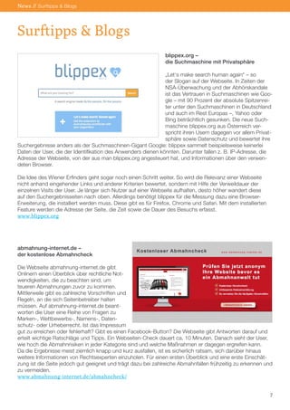 News // Surftipps & Blogs

Surftipps & Blogs
blippex.org –
die Suchmaschine mit Privatsphäre
„Let‘s make search human again“ – so
der Slogan auf der Webseite. In Zeiten der
NSA-Überwachung und der Abhörskandale
ist das Vertrauen in Suchmaschinen wie Google – mit 90 Prozent der absolute Spitzenreiter unter den Suchmaschinen in Deutschland
und auch im Rest Europas –, Yahoo oder
Bing beträchtlich gesunken. Die neue Suchmaschine blippex.org aus Österreich verspricht ihren Usern dagegen vor allem Privatsphäre sowie Datenschutz und bewertet ihre
Suchergebnisse anders als der Suchmaschinen-Gigant Google: blippex sammelt beispielsweise keinerlei
Daten der User, die der Identifikation des Anwenders dienen könnten. Darunter fallen z. B. IP-Adresse, die
Adresse der Webseite, von der aus man blippex.org angesteuert hat, und Informationen über den verwendeten Browser.
Die Idee des Wiener Erfinders geht sogar noch einen Schritt weiter. So wird die Relevanz einer Webseite
nicht anhand eingehender Links und anderer Kriterien bewertet, sondern mit Hilfe der Verweildauer der
einzelnen Visits der User. Je länger sich Nutzer auf einer Webseite aufhalten, desto höher wandert diese
auf den Suchergebnisseiten nach oben. Allerdings benötigt blippex für die Messung dazu eine BrowserErweiterung, die installiert werden muss. Diese gibt es für Firefox, Chrome und Safari. Mit dem installierten
Feature werden die Adresse der Seite, die Zeit sowie die Dauer des Besuchs erfasst.
www.blippex.org

abmahnung-internet.de –
der kostenlose Abmahncheck
Die Webseite abmahnung-internet.de gibt
Onlinern einen Überblick über rechtliche Notwendigkeiten, die zu beachten sind, um
teueren Abmahnungen zuvor zu kommen.
Mittlerweile gibt es zahlreiche Vorschriften und
Regeln, an die sich Seitenbetreiber halten
müssen. Auf abmahnung-internet.de beantworten die User eine Reihe von Fragen zu
Marken-, Wettbewerbs-, Namens-, Datenschutz- oder Urheberrecht. Ist das Impressum
gut zu erreichen oder fehlerhaft? Gibt es einen Facebook-Button? Die Webseite gibt Antworten darauf und
erteilt wichtige Ratschläge und Tipps. Ein Webseiten-Check dauert ca. 10 Minuten. Danach sieht der User,
wie hoch die Abmahnrisiken in jeder Kategorie sind und welche Maßnahmen er dagegen ergreifen kann.
Da die Ergebnisse meist ziemlich knapp und kurz ausfallen, ist es sicherlich ratsam, sich darüber hinaus
weitere Informationen von Rechtsexperten einzuholen. Für einen ersten Überblick und eine erste Einschätzung ist die Seite jedoch gut geeignet und trägt dazu bei zahlreiche Abmahnfallen frühzeitig zu erkennen und
zu vermeiden.
www.abmahnung-internet.de/abmahncheck/
7

 