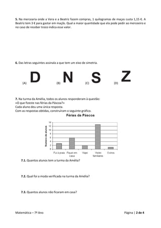 5. Na mercearia onde a Vera e a Beatriz fazem compras, 1 quilogramas de maças custa 1,15 €. A 
Beatriz tem 3 € para gastar em maçãs. Qual a maior quantidade que ela pode pedir ao merceeiro e 
no caso de receber troco indica esse valor. 
 
 
 
 
 
 
 
 
6. Das letras seguintes assinala a que tem um eixo de simetria. 
 




     (A)                        (B)                     (C)                  (D)                   
 
 
 
7. Na turma da Amélia, todos os alunos responderam à questão: 
«O que fizeste nas férias da Páscoa?» 
Cada aluno deu uma única resposta. 
Com as respostas obtidas, construíram o seguinte gráfico. 




                                                                                     
        7.1. Quantos alunos tem a turma da Amélia? 
 
                                                    
     
   7.2. Qual foi a moda verificada na turma da Amélia? 
              
              
              
        7.3. Quantos alunos não ficaram em casa? 
 
 
 

Matemática – 7º Ano                                                                          Página | 2 de 4 
 