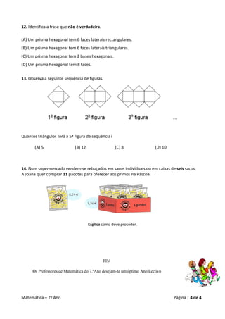 12. Identifica a frase que não é verdadeira. 
 
(A) Um prisma hexagonal tem 6 faces laterais rectangulares. 
(B) Um prisma hexagonal tem 6 faces laterais triangulares. 
(C) Um prisma hexagonal tem 2 bases hexagonais. 
(D) Um prisma hexagonal tem 8 faces. 
 
13. Observa a seguinte sequência de figuras. 




                                                                                             
                                                  
                                                  
Quantos triângulos terá a 5ª figura da sequência? 
 
      (A) 5                  (B) 12                (C) 8                   (D) 10 



14. Num supermercado vendem‐se rebuçados em sacos individuais ou em caixas de seis sacos. 
A Joana quer comprar 11 pacotes para oferecer aos primos na Páscoa.  
     
     
     
     
     
     
     
     
                                      Explica como deve proceder. 
                                                         
 
                                                         
                                                         

                                                  FIM

        Os Professores de Matemática do 7.ºAno desejam-te um óptimo Ano Lectivo




Matemática – 7º Ano                                                                       Página | 4 de 4 
 