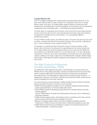 Longer Battery Life
One of the biggest challenges with mobile devices has always been battery life. In the
past, there have only been a couple of options for increasing the talk time on a single
battery charge. One way is to increase battery capacity. Battery manufacturers have
already done a remarkable job of maximizing capacity, but further gains are only possible by
increasing the size of the battery pack — and therefore decreasing portability.

The other option is to decrease transmit power, which is by far the most energy-intensive
function of two-way radio. But this means decreasing transmission range and increasing
the potential for interference from other devices — an unacceptable tradeoff in
professional situations.

Two-slot TDMA provides another, very effective option. Since each call uses only one of the
two slots, it requires only half of the transmitter’s capacity. The transmitter is idle half the
time — that is, whenever it’s the unused time-slot’s “turn.”

For example, in a typical duty cycle of 5 percent transmit, 5 percent receive, and 90
percent idle, the transmit time accounts for roughly 80 percent of the total current drain
on the radio’s battery. By cutting the effective transmit time in half, two-slot TDMA can
thus enable an up to 40 percent reduction in current battery drain, or an up to 40 percent
improvement in talk time. As a result, overall battery consumption per call is dramatically
reduced, enabling much longer usage time in the field between recharges. Modern digital
devices also include sleep and power-management technologies that increase battery life
even further.


The Right Choice for Professional
Two-Way Digital Radio: TDMA
For professional users, digital two-way radio in licensed bands is the wave of the future.
Whether they’re using analog radio today, or looking to implement their first two-way radio
system, business organizations of all kinds will soon be choosing their first digital two-
way radio solutions. The advantages and opportunities are simply too great to ignore — in
transportation, education, construction, manufacturing, energy and utilities, private security,
small municipalities and many other industries.

For most enterprises in these professions, TDMA provides the best method for achieving
6.25 kHz equivalent efficiency in licensed 12.5 kHz channels:
• TDMA is being leveraged in European and U.S. standards initiatives aimed at providing
  greater spectral efficiency for the land mobile radio market.
• Unlike FDMA methods of rebanding existing channels into discrete 6.25 kHz channels,
  properly designed
  two-slot TDMA systems fit cleanly into existing channel structures, with no rebanding or
  relicensing necessary.
• TDMA improves capacity today, while offering a path to compliance with further channel
  efficiency requirements that may be mandated in the future.
• Because it increases capacity without the need for additional repeaters and other
  infrastructure, TDMA can lower the overall costs of implementing digital two-way radio.
• TDMA offers the performance and flexibility to support the functional requirements of
  mobile professionals in virtually any industry.




              11   TDMA Technology
 