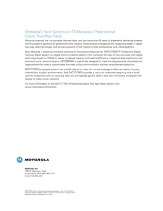 Motorola’s Next Generation TDMA-based Professional
Digital Two-Way Radio
Motorola invented the first portable two-way radio, and has more than 65 years of experience delivering wireless
communications systems for government and industry. Motorola has emerged as the recognized leader in digital
two-way radio technology, with proven solutions in the mission critical, professional, and unlicensed tiers.

Now Motorola is enabling innovative solutions for licensed professional tier. MOTOTRBO™ Professional Digital
Two-way Radio System is a digital communications platform that combines the best of two-way radio with digital
technology based on TDMA to deliver increased capacity and spectral efficiency, integrated data applications and
enhanced voice communications. MOTOTRBO is specifically designed to meet the requirements of professional
organizations that need a customizable business critical communication solution using licensed spectrum.

MOTOTRBO is a private system that can be tailored to meet the unique coverage and feature needs of group-
oriented and dispatch environments. And, MOTOTRBO provides a return on investment requiring only a small
up-front investment with no recurring fees, and will typically pay for itself in less than 18 months compared with
cellular or public carrier solutions.

For more information on the MOTOTRBO Professional Digital Two-Way Radio System visit
www.motorola.com/mototrbo.




Motorola, Inc.
1303 E. Algonquin Road
Schaumburg, Illinois 60196 U.S.A.
www.motorola.com




MOTOROLA and the Stylized M Logo are registered in the U.S. Patent and
Trademark Office. All other product or service names are the property of their
registered owners. © Motorola, Inc. 2006
 