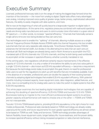 Executive Summary
Licensed, professional two-way radio is on the verge of making the biggest leap forward since the
invention of the transistor — the move from analog to digital. Digital radio offers many advantages
over analog, including improved voice quality at greater range, better privacy, sophisticated call-control
features, the ability to easily integrate with data systems, and more.
We’re now at the beginning of what will quickly become a large-scale migration to digital radio in
professional applications. At the same time, regulatory pressures combined with real-world operating
needs are driving radio manufacturers and users to communicate more information in a given slice of
RF spectrum — in other words, to increase “spectral efficiency.” Channels that historically carried a
single call at a time are now being divided so they can carry two.
Two technologies exist to enable this “splitting” of channels, allowing multiple access on a single
channel. Frequency-Division Multiple Access (FDMA) splits the channel frequency into two smaller
sub-channels that can carry separate calls side-by-side. Time-Division Multiple Access (TDMA)
preserves the full channel width, but divides it into alternating time slots that can each carry an
individual call. Both technologies are already being used in North America to accomplish the FCC-
mandated split of 25 kHz channels into 12.5 kHz channels, and they’re both being used worldwide
to accomplish similar increases in spectral efficiency whether currently mandated or not.
In the coming years, new regulations will almost certainly require improvements in the effective
capacity of 12.5 kHz channels: it is only a matter of time before the ability to carry two voice paths in
a single 12.5 kHz channel — also known as 6.25 kHz equivalent efficiency — becomes a requirement.
But because the technology exists today to accomplish this goal, there’s no need for professional
radio users to wait for the regulations to catch up with benefits that are immediately available. Even
in the absence of a mandate, professional users can double the capacity of their existing licensed
channels by adopting digital technologies that enable 6.25 kHz equivalent efficiency. With potential
benefits including increased capacity, lower equipment costs, data integration, added features, and
more, now is a compelling time for analog radio users to make the switch to digital systems that offer
6.25 kHz equivalency.
This white paper examines the two leading digital modulation technologies that are capable of
achieving this doubling of spectral efficiency: 6.25 kHz FDMA and two-slot 12.5 kHz TDMA.
Businesses looking to migrate to the most efficient professional digital systems to achieve
greater capacity and performance will need to choose one or the other — FDMA and TDMA
are not interoperable.
Two-slot 12.5 kHz TDMA-based systems, providing 6.25 kHz equivalency is the right choice for most
mobile professionals. Professional radio standards based on TDMA technology are already widely
used around the world, and future requirements for even greater spectral efficiency are almost certain
to be based on TDMA as well. Today and tomorrow, TDMA technology provides advantages of
feature flexibility, lower equipment costs, longer battery life, future-readiness, and the proven ability
to increase spectral efficiency without risking increased congestion or radio channel interference.

                                                TDMA Technology
 
