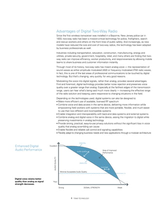 Advantages of Digital Two-Way Radio
                                                     Since the first wireless transceiver was installed in a Bayonne, New Jersey police car in
                                                     1933, two-way radio has been a mission-critical technology for police, firefighters, search
                                                     and rescue workers and others on the front lines of public safety. And increasingly, as new
                                                     models have reduced the size and cost of two-way radios, the technology has been adopted
                                                     by business professionals as well.

                                                     Industries including transportation, education, construction, manufacturing, energy and
                                                     utilities, private security, government, hospitality, retail, and many others are finding that two-
                                                     way radio can improve efficiency, worker productivity, and responsiveness by allowing mobile
                                                     teams to share business and customer information instantly.

                                                     Through most of its history, two-way radio has meant analog voice — the representation of
                                                     sound waves as either amplitude modulated (AM) or frequency modulated (FM) radio waves.
                                                     In fact, this is one of the last areas of professional communications to be touched by digital
                                                     technology. But that’s changing, very quickly, for very good reasons.

                                                     Modulating the voice into digital signals, rather than analog, provides several advantages.
                                                     First and foremost, digital technology provides better noise rejection and preserves voice
                                                     quality over a greater range than analog. Especially at the farthest edges of the transmission
                                                     range, users can hear what’s being said much more clearly — increasing the effective range
                                                     of the radio solution and keeping users responsive to changing situations in the field.

                                                     Depending on the technologies used, digital systems can also be designed to:
                                                     • Make more efficient use of available, licensed RF spectrum
                                                     • Combine voice and data access in the same device, delivering more information while
                                                       empowering field workers with systems that are more portable, flexible, and much easier
                                                       to use than two different and incompatible systems
                                                     • Enable integration and interoperability with back-end data systems and external systems
                                                     • Combine analog and digital voice in the same device, easing the migration to digital while
                                                       preserving investments in analog technology
                                                     • Provide strong, practical, easy-to-use privacy solutions without the significant loss in voice
                                                       quality that analog scrambling can cause
                                                     • Enable flexible and reliable call control and signaling capabilities
                                                     • Flexibly adapt to changing business needs and new applications through a modular architecture



                                                                               DIGITAL
Enhanced Digital                Excellent

Audio Performance                                                           audio quality
                                                                                                        Area of Improved
                                                                                                        Performance
                                     AUDIO QUALITY




                                                                               ANALOG

                                                                                                      coverage

                                                        Minimal Acceptable Audio Quality


Digital voice retains better
quality than analog as signal       Poor
strength decreases.
                                                       Strong                       SIGNAL STRENGTH                        Weak




                                                                        TDMA Technology
 