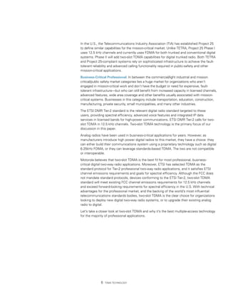 In the U.S., the Telecommunications Industry Association (TIA) has established Project 25
to define similar capabilities for the mission-critical market. Unlike TETRA, Project 25 Phase I
uses 12.5 kHz channels and currently uses FDMA for both trunked and conventional digital
systems. Phase II will add two-slot TDMA capabilities for digital trunked radio. Both TETRA
and Project 25-compliant systems rely on sophisticated infrastructure to achieve the fault-
tolerant reliability and advanced calling functionality required in public-safety and other
mission-critical applications.

Business-Critical Professional. In between the commercial/light industrial and mission
critical/public safety market categories lies a huge market for organizations who aren’t
engaged in mission-critical work and don’t have the budget or need for expensive, fault-
tolerant infrastructure—but who can still benefit from increased capacity in licensed channels,
advanced features, wide area coverage and other benefits usually associated with mission-
critical systems. Businesses in this category include transportation, education, construction,
manufacturing, private security, small municipalities, and many other industries.

The ETSI DMR Tier-2 standard is the relevant digital radio standard targeted to these
users, providing spectral efficiency, advanced voice features and integrated IP data
services in licensed bands for high-power communications. ETSI DMR Tier-2 calls for two-
slot TDMA in 12.5 kHz channels. Two-slot TDMA technology is the primary focus of our
discussion in this paper.

Analog radios have been used in business-critical applications for years. However, as
manufacturers introduce high power digital radios to this market, they have a choice: they
can either build their communications system using a proprietary technology such as digital
6.25kHz FDMA, or they can leverage standards-based TDMA. The two are not compatible
or interoperable.

Motorola believes that two-slot TDMA is the best fit for most professional, business-
critical digital two-way radio applications. Moreover, ETSI has selected TDMA as the
standard protocol for Tier-2 professional two-way radio applications, and it satisfies ETSI
channel emissions requirements and goals for spectral efficiency. Although the FCC does
not mandate standard protocols, devices conforming to the ETSI Tier-2, two-slot TDMA
standard will meet existing FCC channel emissions requirements for 12.5 kHz channels
and exceed forward-looking requirements for spectral efficiency in the U.S. With technical
advantages for the professional market, and the backing of the world’s most influential
telecommunications standards bodies, two-slot TDMA is the clear choice for organizations
looking to deploy new digital two-way radio systems, or to upgrade their existing analog
radio to digital.

Let’s take a closer look at two-slot TDMA and why it’s the best multiple-access technology
for the majority of professional applications.




                 TDMA Technology
 