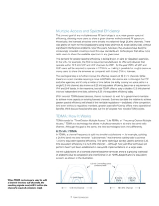 Multiple Access and Spectral Efficiency
                                              The primary goal of any multiple-access RF technology is to achieve greater spectral
                                              efficiency, allowing more users to share a given channel in the licensed RF spectrum.
                                              Historically, the licensed airwaves were divided into relatively large 25 kHz channels. There
                                              was plenty of room for the broadcasters using these channels to exist side-by-side, without
                                              significant interference problems. Over the years, however, the airwaves have become
                                              increasingly crowded, creating a need for new standards and technologies that allow more
                                              radio users to share the available spectrum in any given area.

                                              The demand for greater spectral efficiency is being driven, in part, by regulatory agencies.
                                              In the U.S., for example, the FCC is requiring manufacturers to offer only devices that
                                              operate within 12.5 kHz VHF and UHF channels by 2011. By the year 2013, all VHF and
                                              UHF users will be required to operate in 12.5 kHz — making it possible for roughly twice as
                                              many users to share the airwaves as compared with today’s 25 kHz licenses.
                                              The next logical step is to further improve the effective capacity of 12.5 kHz channels. While
                                              there’s no current mandate requiring a move to 6.25 kHz, discussions are continuing at the FCC
                                              and other agencies, and it’s only a matter of time before the ability to carry two voice paths in a
                                              single12.5 kHz channel, also known as 6.25 kHz equivalent efficiency, becomes a requirement in
                                              VHF and UHF bands. In the meantime, two-slot TDMA offers a way to divide a 12.5 kHz channel
                                              into two independent time slots, achieving 6.25 kHz-equivalent efficiency today.

                                              With two-slot TDMA-based devices, there’s no reason to wait for a government mandate
                                              to achieve more capacity on existing licensed channels. Business can take the initiative to achieve
                                              greater spectral efficiency well ahead of the inevitable regulations — and ahead of the competition.
                                              And even without a regulatory mandate, greater spectral efficiency offers many operational
                                              benefits. We’ll discuss those benefits later, but first let’s explore how two-slot TDMA works.


                                              TDMA: How It Works
                                              TDMA stands for “Time-Division Multiple Access.” Like FDMA, or “Frequency-Division Multiple
                                              Access,” TDMA is a technology that allows multiple conversations to share the same radio
                                              channel. Although the goal is the same, the two technologies work very differently.

                                              6.25 kHz FDMA
                                              In FDMA, a channel frequency is split into smaller subdivisions — for example, splitting
                                              a 25 kHz band into two narrower “sub-channels” that transmit side-by-side to achieve
                                              12.5 kHz equivalent spectral efficiency. The same technique can be used to achieve 6.25
                                              kHz equivalent efficiency in a 12.5 kHz channel — although how well this technique will
                                              perform hasn’t yet been established in real-world implementations on a large scale.

                                              As the subdivisions of a licensed channel become narrower, there’s a growing likelihood
                                              of problems due to congestion and interference in an FDMA-based 6.25 kHz-equivalent
                                              system, as shown in the illustration.

                                                                                   12.5 kHz Channel Regulatory
                                                                                         Emissions Mask




                                                            12.5 kHz Signal                                      6.25 kHz      6.25 kHz
When FDMA technology is used to split                                                                             Signal        Signal
a channel into two sub-channels, the
resulting signals must still fit within the
channel’s required emissions mask                          12.5 kHz Channel                                         12.5 kHz Channel




                                                                TDMA Technology
 