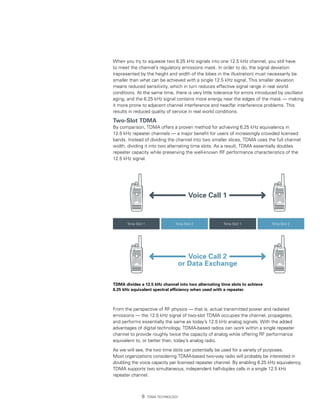 When you try to squeeze two 6.25 kHz signals into one 12.5 kHz channel, you still have
to meet the channel’s regulatory emissions mask. In order to do, the signal deviation
(represented by the height and width of the lobes in the illustration) must necessarily be
smaller than what can be achieved with a single 12.5 kHz signal. This smaller deviation
means reduced sensitivity, which in turn reduces effective signal range in real world
conditions. At the same time, there is very little tolerance for errors introduced by oscillator
aging, and the 6.25 kHz signal contains more energy near the edges of the mask — making
it more prone to adjacent channel interference and near/far interference problems. This
results in reduced quality of service in real world conditions.

Two-Slot TDMA
By comparison, TDMA offers a proven method for achieving 6.25 kHz equivalency in
12.5 kHz repeater channels — a major benefit for users of increasingly crowded licensed
bands. Instead of dividing the channel into two smaller slices, TDMA uses the full channel
width, dividing it into two alternating time slots. As a result, TDMA essentially doubles
repeater capacity while preserving the well-known RF performance characteristics of the
12.5 kHz signal.




                                         Voice Call 1


       Time Slot 1                Time Slot 2          Time Slot 1             Time Slot 2




                                      Voice Call 2
                                   or Data Exchange

TDMA divides a 12.5 kHz channel into two alternating time slots to achieve
6.25 kHz equivalent spectral efficiency when used with a repeater.



From the perspective of RF physics — that is, actual transmitted power and radiated
emissions — the 12.5 kHz signal of two-slot TDMA occupies the channel, propagates,
and performs essentially the same as today’s 12.5 kHz analog signals. With the added
advantages of digital technology, TDMA-based radios can work within a single repeater
channel to provide roughly twice the capacity of analog while offering RF performance
equivalent to, or better than, today’s analog radio.

As we will see, the two time slots can potentially be used for a variety of purposes.
Most organizations considering TDMA-based two-way radio will probably be interested in
doubling the voice capacity per licensed repeater channel. By enabling 6.25 kHz equivalency,
TDMA supports two simultaneous, independent half-duplex calls in a single 12.5 kHz
repeater channel.



                    TDMA Technology
 