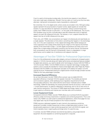 If you’re used to thinking about analog radio, this two-for-one capacity in two different
time slots might seem problematic. Wouldn’t the two calls cut in and out as the time slots
alternate, making both conversations nearly impossible to understand?

But remember, this is the digital world, where voices are encoded in bits. Although analog
signals represent the actual duration of spoken words, digital signals can encode that
duration in a way that allows for significant compression without compromising voice
quality. Each TDMA time slot is quite brief — on the order of 30 milliseconds. The circuitry
that translates voice into bits is actually able to pack 60 milliseconds worth of digitized
speech into each 30 millisecond time slot. The receiver, in turn, unpacks those bits into
speech that has its full 60 millisecond time value.

That’s why, with TDMA, two conversations can happen simultaneously and seamlessly via
a single repeater. The alternation of time slots is something that happens in the technology
only, not in the user’s experience. In fact, digital technology offers better background
noise suppression than analog while preserving the integrity of the signal at the farthest
reaches of the transmitter’s range — so both digital conversations are likely to be much
clearer than a single analog conversation would be over the same channel. And because
both conversations use the channel’s full bandwidth, there’s no degradation in range
performance, and no added risk of interference with adjacent channels.


Advantages of Two-Slot TDMA for Professional Organizations
If you’re in the professional two-way radio category, and you’re looking for increased system
capacity in 12.5 kHz channels along with higher performance and advanced features enabled
by digital radio solutions, you need to decide which technology to choose: 6.25 kHz FDMA or
12.5 kHz two-slot TDMA. 12.5 kHz FDMA remains an important technology in analog radio
systems, and is currently the standard for mission-critical digital radio under Project 25, Phase I.
However, 6.25 kHz FDMA is not well-proven and does not fit cleanly into today’s 12.5 kHz
channel structure. Professionals looking for a digital solution should strongly consider two-slot
TDMA for the many advantages it provides.

Increased Spectral Efficiency
As we have discussed, two-slot TDMA offers a proven way to enable 6.25 kHz
equivalent efficiency in licensed 12.5 kHz repeater channels. This doubles per-channel
communications capacity, while satisfying future regulatory requirements for 6.25
kHz equivalent efficiency. And unlike 6.25 kHz transmission methods build on FDMA
technology, TDMA fits seamlessly into existing licensed channel structures in UHF and VHF
— known performance, no need for rebanding or relicensing, and no risk of new forms of
radio channel interference. The choice of TDMA digital technology makes it quick and easy
to gain spectrum efficiency and improve your two-way radio communications.

Lower Equipment Costs
Compared to 6.25 kHz FDMA, two-slot TDMA allows you to achieve 6.25 kHz equivalent
efficiency while minimizing investments in repeaters and combining equipment. This is one
reason why TDMA is so well suited to professional applications, where the budget for two-
way digital radio may be limited compared to the mission-critical tier.

FDMA requires a dedicated repeater for each channel, plus expensive combining
equipment to enable multiple frequencies to share a single base-station antenna. It can
be particularly expensive to make combining equipment work with 6.25 kHz signals, and
there’s typically a loss in signal quality and range when it’s used this way.

In contrast, two-slot TDMA achieves two-channel equivalency using single-channel
equipment. No extra repeaters or combining equipment is required.


                  TDMA Technology
 