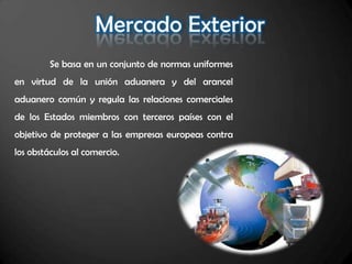 Se basa en un conjunto de normas uniformes
en virtud de la unión aduanera y del arancel
aduanero común y regula las relaciones comerciales
de los Estados miembros con terceros países con el
objetivo de proteger a las empresas europeas contra
los obstáculos al comercio.
 