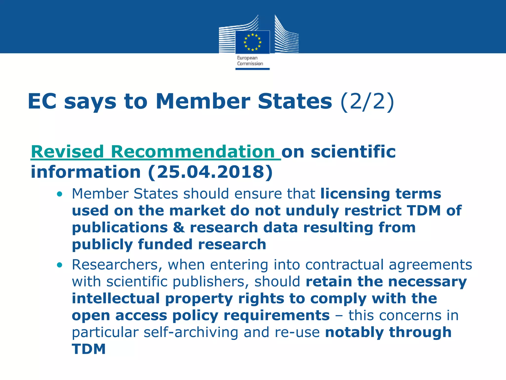 EC says to Member States (2/2)
Revised Recommendation on scientific
information (25.04.2018)
• Member States should ensure that licensing terms
used on the market do not unduly restrict TDM of
publications & research data resulting from
publicly funded research
• Researchers, when entering into contractual agreements
with scientific publishers, should retain the necessary
intellectual property rights to comply with the
open access policy requirements – this concerns in
particular self-archiving and re-use notably through
TDM
 