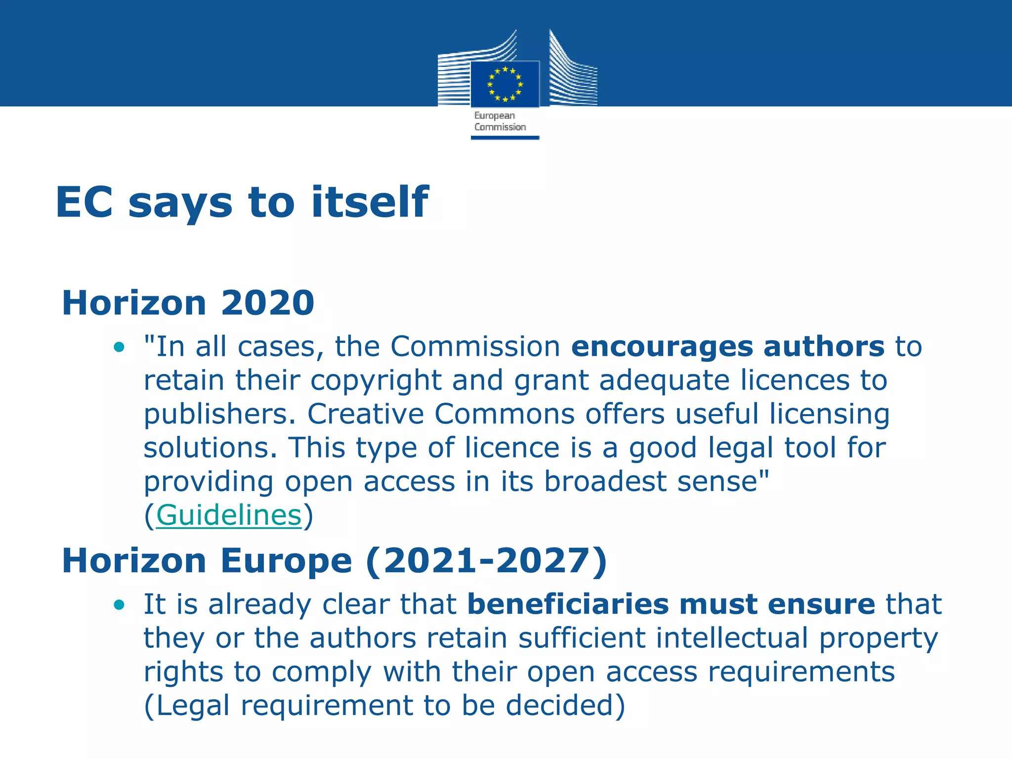 EC says to itself
Horizon 2020
• "In all cases, the Commission encourages authors to
retain their copyright and grant adequate licences to
publishers. Creative Commons offers useful licensing
solutions. This type of licence is a good legal tool for
providing open access in its broadest sense"
(Guidelines)
Horizon Europe (2021-2027)
• It is already clear that beneficiaries must ensure that
they or the authors retain sufficient intellectual property
rights to comply with their open access requirements
(Legal requirement to be decided)
 