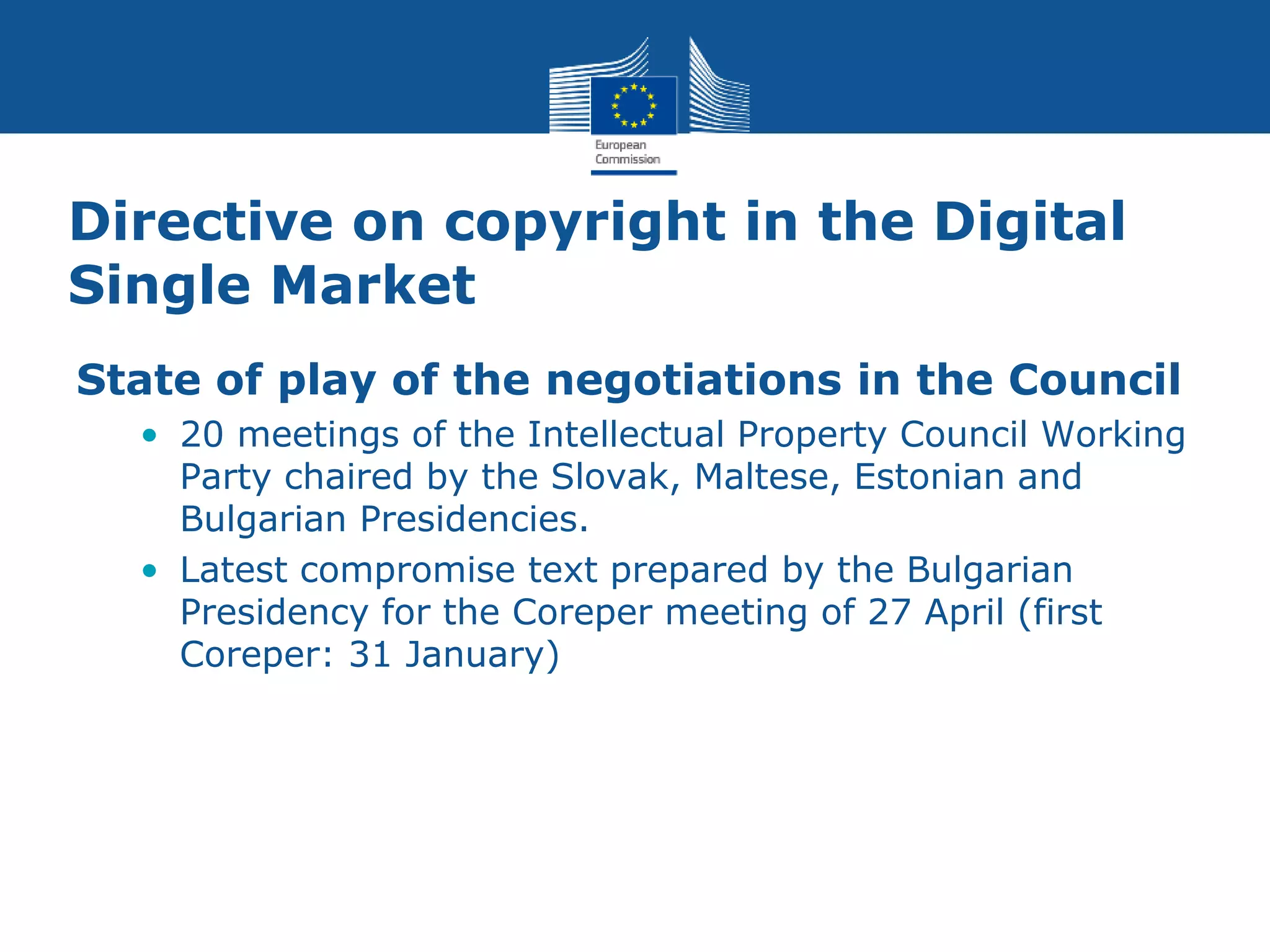 Directive on copyright in the Digital
Single Market
State of play of the negotiations in the Council
• 20 meetings of the Intellectual Property Council Working
Party chaired by the Slovak, Maltese, Estonian and
Bulgarian Presidencies.
• Latest compromise text prepared by the Bulgarian
Presidency for the Coreper meeting of 27 April (first
Coreper: 31 January)
 