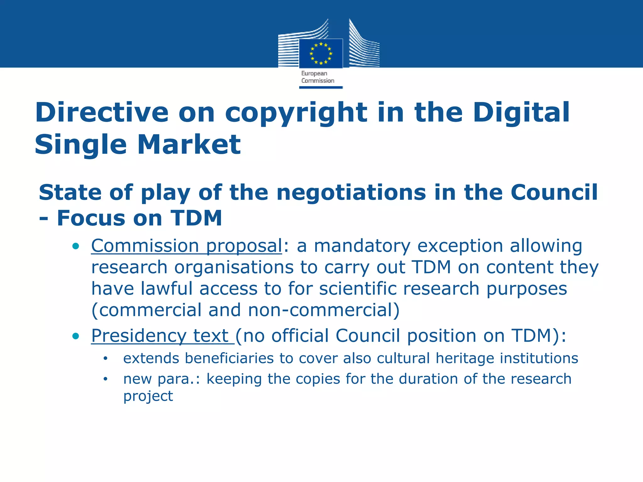 Directive on copyright in the Digital
Single Market
State of play of the negotiations in the Council
- Focus on TDM
• Commission proposal: a mandatory exception allowing
research organisations to carry out TDM on content they
have lawful access to for scientific research purposes
(commercial and non-commercial)
• Presidency text (no official Council position on TDM):
• extends beneficiaries to cover also cultural heritage institutions
• new para.: keeping the copies for the duration of the research
project
 