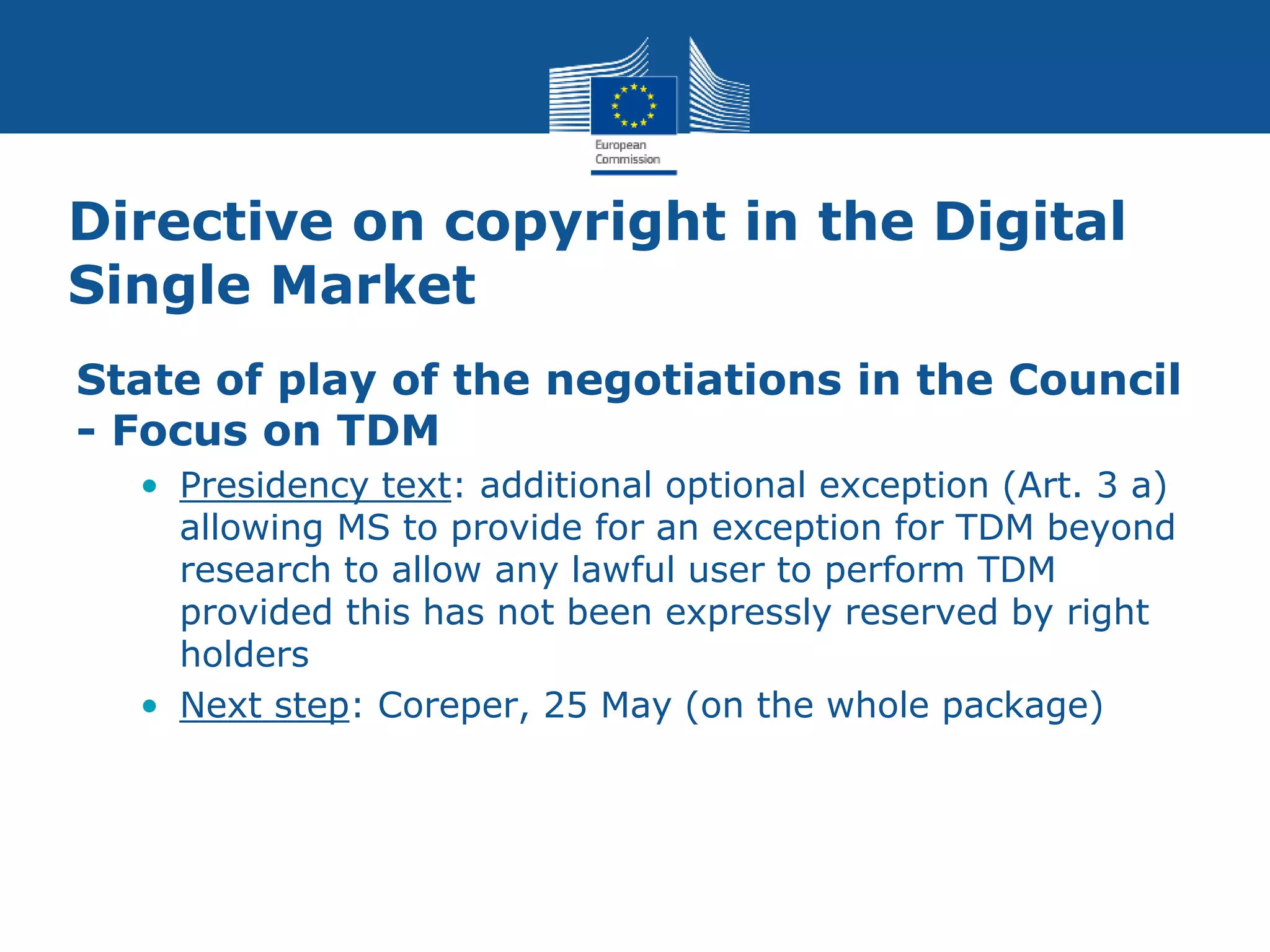 Directive on copyright in the Digital
Single Market
State of play of the negotiations in the Council
- Focus on TDM
• Presidency text: additional optional exception (Art. 3 a)
allowing MS to provide for an exception for TDM beyond
research to allow any lawful user to perform TDM
provided this has not been expressly reserved by right
holders
• Next step: Coreper, 25 May (on the whole package)
 