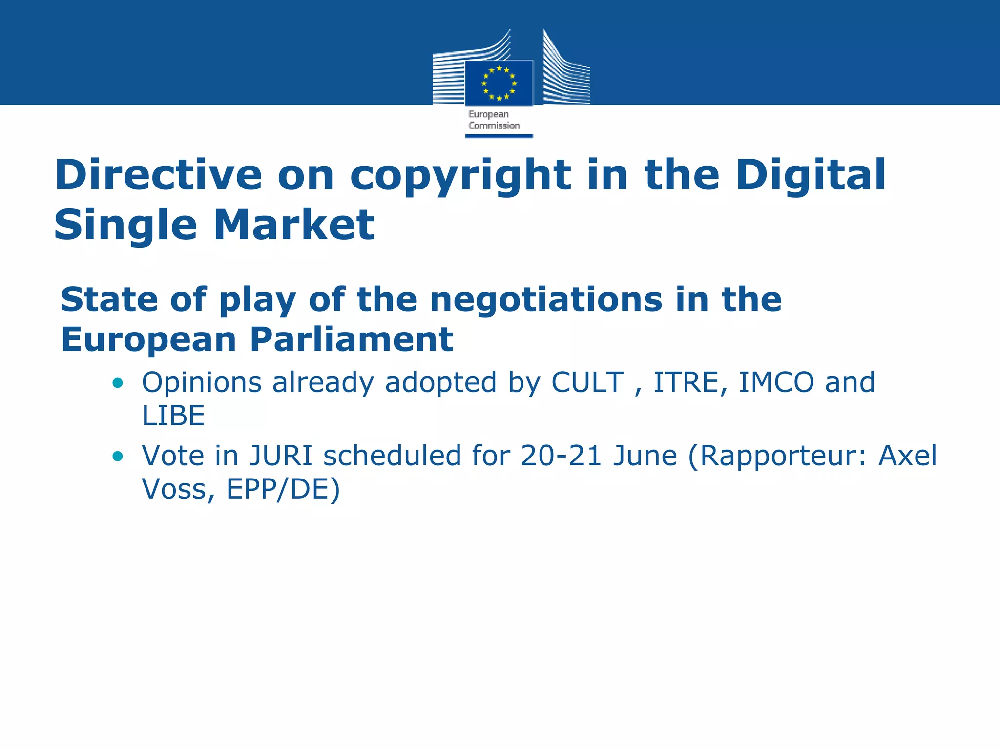 Directive on copyright in the Digital
Single Market
State of play of the negotiations in the
European Parliament
• Opinions already adopted by CULT , ITRE, IMCO and
LIBE
• Vote in JURI scheduled for 20-21 June (Rapporteur: Axel
Voss, EPP/DE)
 