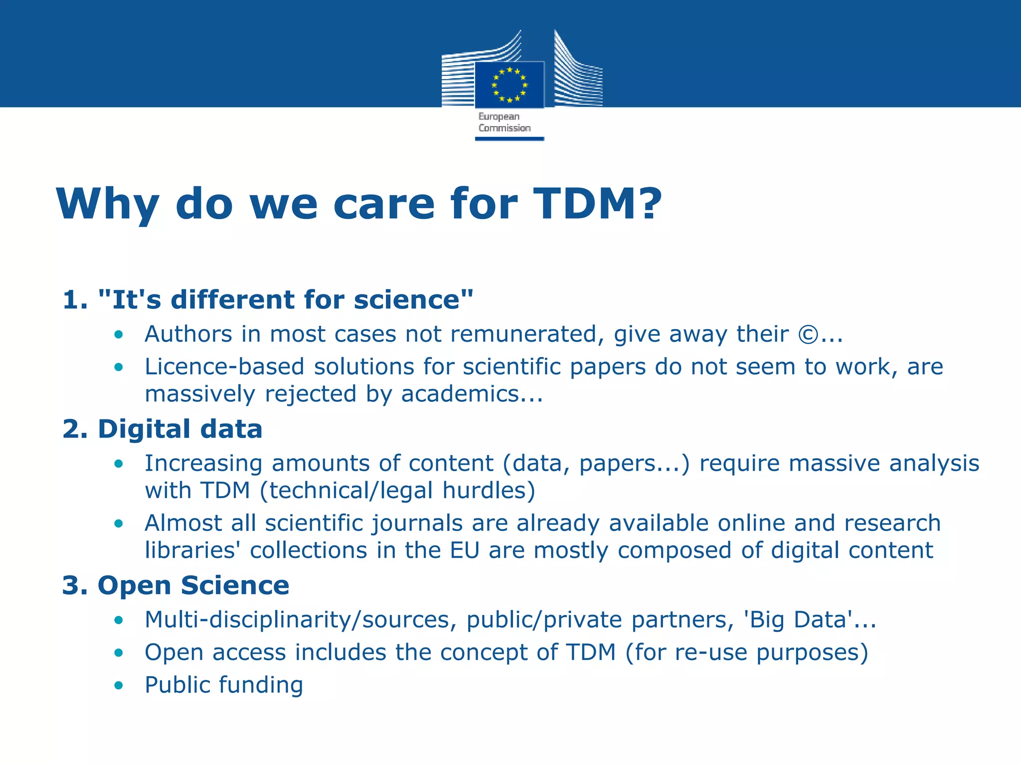 Why do we care for TDM?
1. "It's different for science"
• Authors in most cases not remunerated, give away their ©...
• Licence-based solutions for scientific papers do not seem to work, are
massively rejected by academics...
2. Digital data
• Increasing amounts of content (data, papers...) require massive analysis
with TDM (technical/legal hurdles)
• Almost all scientific journals are already available online and research
libraries' collections in the EU are mostly composed of digital content
3. Open Science
• Multi-disciplinarity/sources, public/private partners, 'Big Data'...
• Open access includes the concept of TDM (for re-use purposes)
• Public funding
 