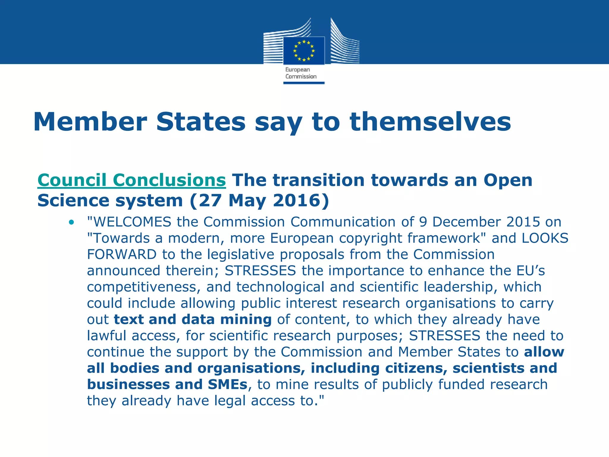 Member States say to themselves
Council Conclusions The transition towards an Open
Science system (27 May 2016)
• "WELCOMES the Commission Communication of 9 December 2015 on
"Towards a modern, more European copyright framework" and LOOKS
FORWARD to the legislative proposals from the Commission
announced therein; STRESSES the importance to enhance the EU’s
competitiveness, and technological and scientific leadership, which
could include allowing public interest research organisations to carry
out text and data mining of content, to which they already have
lawful access, for scientific research purposes; STRESSES the need to
continue the support by the Commission and Member States to allow
all bodies and organisations, including citizens, scientists and
businesses and SMEs, to mine results of publicly funded research
they already have legal access to."
 