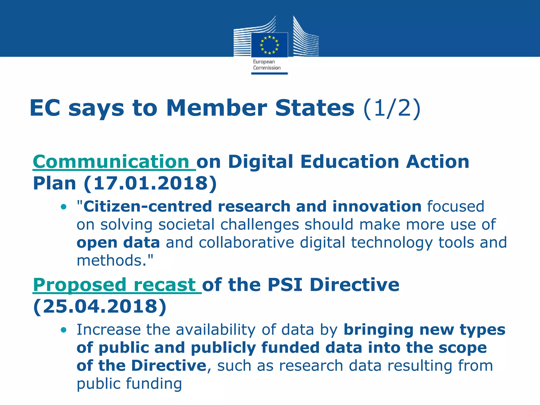 EC says to Member States (1/2)
Communication on Digital Education Action
Plan (17.01.2018)
• "Citizen-centred research and innovation focused
on solving societal challenges should make more use of
open data and collaborative digital technology tools and
methods."
Proposed recast of the PSI Directive
(25.04.2018)
• Increase the availability of data by bringing new types
of public and publicly funded data into the scope
of the Directive, such as research data resulting from
public funding
 