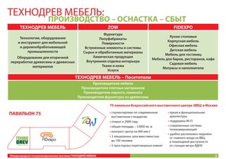 ТЕХНОДРЕВ МЕБЕЛЬ:

ПРОИЗВОДСТВО – ОСНАСТКА – СБЫТ

ТЕХНОДРЕВ МЕБЕЛЬ
Технологии, оборудование
и инструмент для мебельной
и деревообрабатывающей
промышленности
Оборудование для вторичной
переработки древесины и древесных
материалов

ZOW

FIDEXPO

Фурнитура
Полуфабрикаты
Поверхности
Встроенные элементы и системы
Сырье и обработанные материалы
Химическая продукция
Внутренняя отделка интерьера
Ткани и кожа
Услуги

Кухни столовые
Корпусная мебель
Офисная мебель
Детская мебель
Мебель для гостиниц
Мебель для баров, ресторанов, кафе
Садовая мебель
Матрасы и наполнители

ТЕХНОДРЕВ МЕБЕЛЬ – Посетители
Производители мебели
Производители плитных материалов
Производители паркета, ламината
Производители фурнитуры из древесины
75 павильон Всероссийского выставочного центра (ВВЦ) в Москве

ПАВИЛЬОН 75

• спроектирован по современным
выставочным стандартам
• открыт в 2008 году
• общая площадь – 53000 кв. м
• конгресс-центр на 800 мест
• 3 лекционных зала вместимостью
до 100 человек
• 5 просторных переговорных комнат

Международная специализированная выставка ТЕХНОДРЕВ МЕБЕЛЬ

• яркая и функциональная
архитектура
• поддержка Wi-Fi
• современные системы
телекоммуникаций
• удобно расположен недалеко
от главного входа на ВВЦ,
в пешеходной доступности
от станции метро ВДНХ
3

 