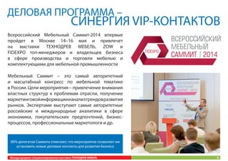 ДЕЛОВАЯ ПРОГРАММА –

СИНЕРГИЯ VIP-КОНТАКТОВ

Всероссийский Мебельный Саммит-2014 впервые
пройдет в Москве 14–16 мая и привлечет
на выставки ТЕХНОДРЕВ МЕБЕЛЬ, ZOW и
FIDEXPO топ-менеджеров и владельцев бизнеса
в сфере производства и торговли мебелью и
комплектующими для мебельной промышленности
Мебельный Саммит – это самый авторитетный
и масштабный конгресс по мебельной тематике
в России. Цели мероприятия – привлечение внимания
властных структур к проблемам отрасли, получение
маркетинговой информации и анализ трендов развития
рынков. Экспертами выступают самые авторитетные
российские и международные аналитики в сфере
экономики, покупательских предпочтений, бизнеспроцессов, профессиональные маркетологи и др.

80% делегатов Саммита отмечают, что мероприятие позволяет им
установить новые деловые контакты для развития бизнеса
Международная специализированная выставка ТЕХНОДРЕВ МЕБЕЛЬ

5

 